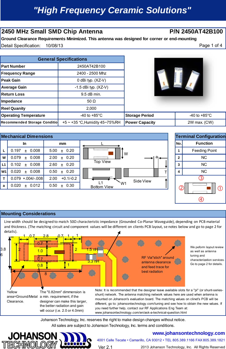 2450 MHz Small SMD Chip Antenna P/N 2450AT42B100 Ground Clearance Requirements Minimized. This antenna was designed for corner or end-mountingDetail Specification:    10/08/13 Page 1 of 4  In mmNo.L±±1W±±2L1±±3W1±±4Ta±±Johanson Technology, Inc. reserves the right to make design changes without notice.All sales are subject to Johanson Technology, Inc. terms and conditions.www.johansontechnology.com4001 Calle Tecate • Camarillo, CA 93012 • TEL 805.389.1166 FAX 805.389.1821Ver 2.12013 Johanson Technology, Inc.  All Rights ReservedNote: It is recommended that the designer leave available slots for a &quot;pi&quot; (or shunt-series-shunt) network. The antenna matching network values here are used when antenna is mounted on Johanson&apos;s evaluation board. The matching values on clinet&apos;s PCB will be different, go to: johansontechnology.com/tuning and see how to obtain the new values. If you need further help, contact our RF Applications Eng Team at: www.johansontechnology.com/en/ask-a-technical-question.html We peform layout review as well as antenna tuning and characterization services. Go to page 2 for details.General Specifications-40 to +85°C2W max. (CW)2,00050 9.5 dB min. -1.5 dBi typ. (XZ-V)0 dBi typ. (XZ-V)2400 - 2500 Mhz0.020 0.012 0.50 0.300.079 2.00+.004/-.008 +0.1/-0.20.008 0.200.500.008 0.202.60 0.20+5 ~ +35 °C,Humidity 45~75%RH-40 to +85°C&quot;High Frequency Ceramic Solutions&quot;0.202.000.0200.102 0.0080.0080.1970.0795.00NCNCNC2450AT42B100Mounting ConsiderationsPart NumberFrequency RangePeak GainAverage GainReturn LossImpedanceReel QuanityPower CapacityFunctionMechanical Dimensions Terminal ConfigurationFeeding PointOperating TemperatureRecommended Storage ConditionStorage PeriodaTW1L1WL2.8 10.7110.71.030.70.820.712283.863.3 nH1.5 nHLinewidthshouldbedesignedtomatch50Ωcharacteristicimpedance(GroundedCo‐PlanarWaveguide),dependingonPCBmaterialandthickness.(Thematchingcircuitandcomponentvalueswillbedifferent onclients PCBlayout, senotesbelowandgotopage2fordetails).Top ViewBottom ViewSide ViewYellow area=Ground/Metal Clearance.The &quot;0.82mm&quot; dimmension is a min. requirement, if the designer can make this larger, the better radiation and gain will  occur (i.e. 2.0 or 4.0mm)RF Via&quot;stich&quot; around antenna clearance and feed trace for best radiation