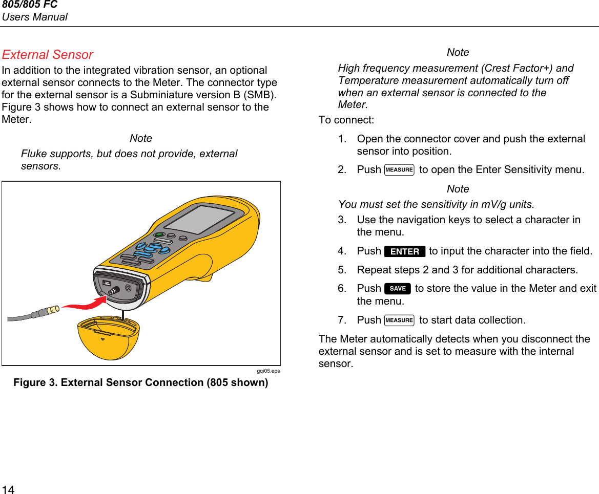 805/805 FC Users Manual 14 External Sensor In addition to the integrated vibration sensor, an optional external sensor connects to the Meter. The connector type for the external sensor is a Subminiature version B (SMB). Figure 3 shows how to connect an external sensor to the Meter. Note Fluke supports, but does not provide, external sensors.  gqi05.eps Figure 3. External Sensor Connection (805 shown) Note High frequency measurement (Crest Factor+) and Temperature measurement automatically turn off when an external sensor is connected to the Meter. To connect: 1.  Open the connector cover and push the external sensor into position. 2. Push  to open the Enter Sensitivity menu. Note You must set the sensitivity in mV/g units. 3.  Use the navigation keys to select a character in the menu.  4. Push  to input the character into the field. 5.  Repeat steps 2 and 3 for additional characters. 6. Push  to store the value in the Meter and exit the menu. 7. Push  to start data collection. The Meter automatically detects when you disconnect the external sensor and is set to measure with the internal sensor. 