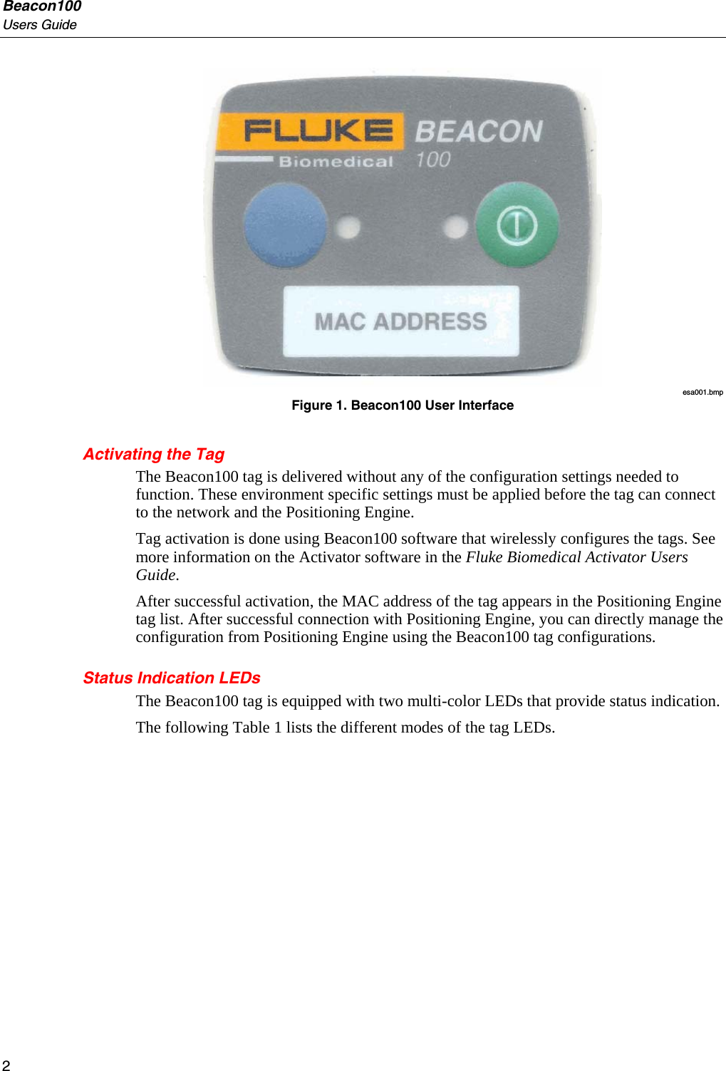 Beacon100 Users Guide  esa001.bmp Figure 1. Beacon100 User Interface Activating the Tag The Beacon100 tag is delivered without any of the configuration settings needed to function. These environment specific settings must be applied before the tag can connect to the network and the Positioning Engine.  Tag activation is done using Beacon100 software that wirelessly configures the tags. See more information on the Activator software in the Fluke Biomedical Activator Users Guide.  After successful activation, the MAC address of the tag appears in the Positioning Engine tag list. After successful connection with Positioning Engine, you can directly manage the configuration from Positioning Engine using the Beacon100 tag configurations. Status Indication LEDs The Beacon100 tag is equipped with two multi-color LEDs that provide status indication.  The following Table 1 lists the different modes of the tag LEDs. 2 