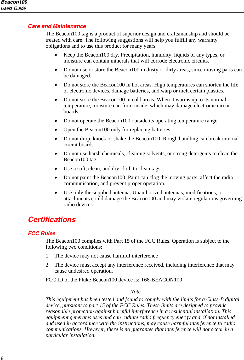 Beacon100 Users Guide Care and Maintenance The Beacon100 tag is a product of superior design and craftsmanship and should be treated with care. The following suggestions will help you fulfill any warranty obligations and to use this product for many years. • Keep the Beacon100 dry. Precipitation, humidity, liquids of any types, or moisture can contain minerals that will corrode electronic circuits.  • Do not use or store the Beacon100 in dusty or dirty areas, since moving parts can be damaged. • Do not store the Beacon100 in hot areas. High temperatures can shorten the life of electronic devices, damage batteries, and warp or melt certain plastics. • Do not store the Beacon100 in cold areas. When it warms up to its normal temperature, moisture can form inside, which may damage electronic circuit boards. • Do not operate the Beacon100 outside its operating temperature range. • Open the Beacon100 only for replacing batteries.  • Do not drop, knock or shake the Beacon100. Rough handling can break internal circuit boards. • Do not use harsh chemicals, cleaning solvents, or strong detergents to clean the Beacon100 tag.  • Use a soft, clean, and dry cloth to clean tags. • Do not paint the Beacon100. Paint can clog the moving parts, affect the radio communication, and prevent proper operation. • Use only the supplied antenna. Unauthorized antennas, modifications, or attachments could damage the Beacon100 and may violate regulations governing radio devices. Certifications FCC Rules The Beacon100 complies with Part 15 of the FCC Rules. Operation is subject to the following two conditions: 1. The device may not cause harmful interference 2. The device must accept any interference received, including interference that may cause undesired operation. FCC ID of the Fluke Beacon100 device is: T68-BEACON100 Note This equipment has been tested and found to comply with the limits for a Class-B digital device, pursuant to part 15 of the FCC Rules. These limits are designed to provide reasonable protection against harmful interference in a residential installation. This equipment generates uses and can radiate radio frequency energy and, if not installed and used in accordance with the instructions, may cause harmful interference to radio communications. However, there is no guarantee that interference will not occur in a particular installation. 8 