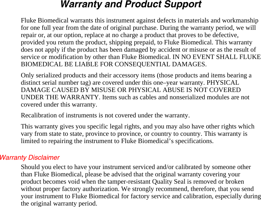 Warranty and Product Support Fluke Biomedical warrants this instrument against defects in materials and workmanship for one full year from the date of original purchase. During the warranty period, we will repair or, at our option, replace at no charge a product that proves to be defective, provided you return the product, shipping prepaid, to Fluke Biomedical. This warranty does not apply if the product has been damaged by accident or misuse or as the result of service or modification by other than Fluke Biomedical. IN NO EVENT SHALL FLUKE BIOMEDICAL BE LIABLE FOR CONSEQUENTIAL DAMAGES. Only serialized products and their accessory items (those products and items bearing a distinct serial number tag) are covered under this one–year warranty. PHYSICAL DAMAGE CAUSED BY MISUSE OR PHYSICAL ABUSE IS NOT COVERED UNDER THE WARRANTY. Items such as cables and nonserialized modules are not covered under this warranty. Recalibration of instruments is not covered under the warranty. This warranty gives you specific legal rights, and you may also have other rights which vary from state to state, province to province, or country to country. This warranty is limited to repairing the instrument to Fluke Biomedical’s specifications. Warranty Disclaimer Should you elect to have your instrument serviced and/or calibrated by someone other than Fluke Biomedical, please be advised that the original warranty covering your product becomes void when the tamper-resistant Quality Seal is removed or broken without proper factory authorization. We strongly recommend, therefore, that you send your instrument to Fluke Biomedical for factory service and calibration, especially during the original warranty period.  
