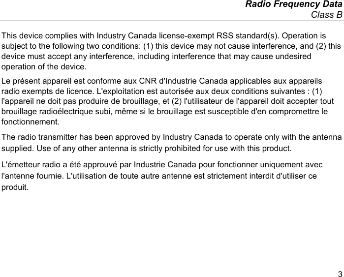   Radio Frequency Data Class B 3 This device complies with Industry Canada license-exempt RSS standard(s). Operation is subject to the following two conditions: (1) this device may not cause interference, and (2) this device must accept any interference, including interference that may cause undesired operation of the device. Le présent appareil est conforme aux CNR d&apos;Industrie Canada applicables aux appareils radio exempts de licence. L&apos;exploitation est autorisée aux deux conditions suivantes : (1) l&apos;appareil ne doit pas produire de brouillage, et (2) l&apos;utilisateur de l&apos;appareil doit accepter tout brouillage radioélectrique subi, même si le brouillage est susceptible d&apos;en compromettre le fonctionnement. The radio transmitter has been approved by Industry Canada to operate only with the antenna supplied. Use of any other antenna is strictly prohibited for use with this product. L&apos;émetteur radio a été approuvé par Industrie Canada pour fonctionner uniquement avec l&apos;antenne fournie. L&apos;utilisation de toute autre antenne est strictement interdit d&apos;utiliser ce produit. 