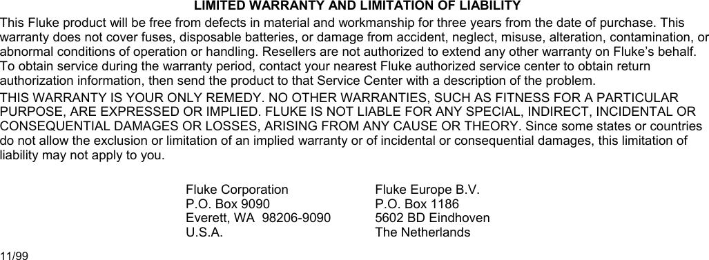 LIMITED WARRANTY AND LIMITATION OF LIABILITY This Fluke product will be free from defects in material and workmanship for three years from the date of purchase. This warranty does not cover fuses, disposable batteries, or damage from accident, neglect, misuse, alteration, contamination, or abnormal conditions of operation or handling. Resellers are not authorized to extend any other warranty on Fluke’s behalf. To obtain service during the warranty period, contact your nearest Fluke authorized service center to obtain return authorization information, then send the product to that Service Center with a description of the problem. THIS WARRANTY IS YOUR ONLY REMEDY. NO OTHER WARRANTIES, SUCH AS FITNESS FOR A PARTICULAR PURPOSE, ARE EXPRESSED OR IMPLIED. FLUKE IS NOT LIABLE FOR ANY SPECIAL, INDIRECT, INCIDENTAL OR CONSEQUENTIAL DAMAGES OR LOSSES, ARISING FROM ANY CAUSE OR THEORY. Since some states or countries do not allow the exclusion or limitation of an implied warranty or of incidental or consequential damages, this limitation of liability may not apply to you.  Fluke CorporationP.O. Box 9090 Everett, WA  98206-9090 U.S.A. Fluke Europe B.V.P.O. Box 1186 5602 BD Eindhoven The Netherlands 11/99  