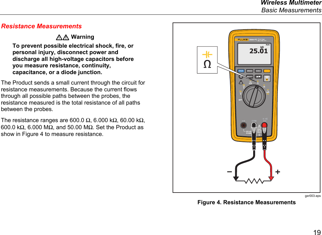  Wireless Multimeter  Basic Measurements 19 Resistance Measurements  Warning To prevent possible electrical shock, fire, or personal injury, disconnect power and discharge all high-voltage capacitors before you measure resistance, continuity, capacitance, or a diode junction. The Product sends a small current through the circuit for resistance measurements. Because the current flows through all possible paths between the probes, the resistance measured is the total resistance of all paths between the probes. The resistance ranges are 600.0 Ω, 6.000 kΩ, 60.00 kΩ, 600.0 kΩ, 6.000 MΩ, and 50.00 MΩ. Set the Product as show in Figure 4 to measure resistance.  gxr003.eps Figure 4. Resistance Measurements 