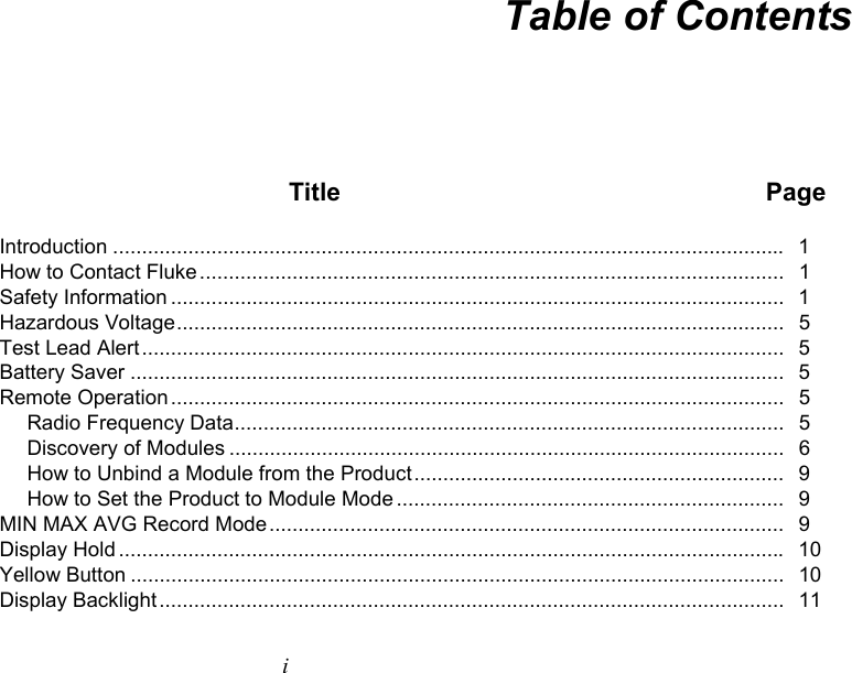   i Table of Contents  Title  Page Introduction ....................................................................................................................   1 How to Contact Fluke .....................................................................................................   1 Safety Information ..........................................................................................................   1 Hazardous Voltage .........................................................................................................   5 Test Lead Alert ...............................................................................................................   5  Battery Saver .................................................................................................................   5  Remote Operation ..........................................................................................................   5 Radio Frequency Data ...............................................................................................   5 Discovery of Modules ................................................................................................   6 How to Unbind a Module from the Product ................................................................   9 How to Set the Product to Module Mode ...................................................................   9 MIN MAX AVG Record Mode .........................................................................................   9 Display Hold ...................................................................................................................   10 Yellow Button .................................................................................................................   10 Display Backlight ............................................................................................................  11 