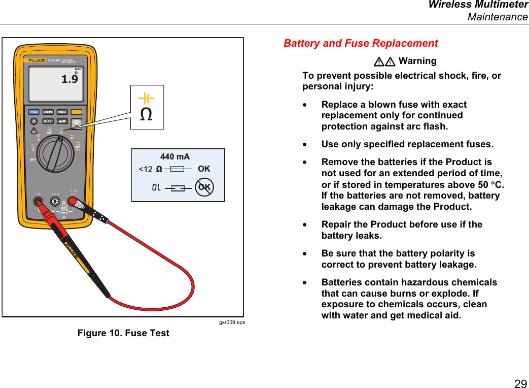  Wireless Multimeter  Maintenance 29 440 mA &lt;12 OKOK gxr009.eps Figure 10. Fuse Test Battery and Fuse Replacement  Warning To prevent possible electrical shock, fire, or personal injury: • Replace a blown fuse with exact replacement only for continued protection against arc flash. • Use only specified replacement fuses. • Remove the batteries if the Product is not used for an extended period of time, or if stored in temperatures above 50 °C. If the batteries are not removed, battery leakage can damage the Product. • Repair the Product before use if the battery leaks. • Be sure that the battery polarity is correct to prevent battery leakage. • Batteries contain hazardous chemicals that can cause burns or explode. If exposure to chemicals occurs, clean with water and get medical aid. 