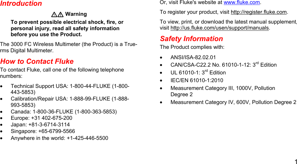 1  Introduction  Warning To prevent possible electrical shock, fire, or personal injury, read all safety information before you use the Product. The 3000 FC Wireless Multimeter (the Product) is a True-rms Digital Multimeter. How to Contact Fluke To contact Fluke, call one of the following telephone numbers: •  Technical Support USA: 1-800-44-FLUKE (1-800-443-5853) •  Calibration/Repair USA: 1-888-99-FLUKE (1-888-993-5853) •  Canada: 1-800-36-FLUKE (1-800-363-5853) •  Europe: +31 402-675-200 • Japan: +81-3-6714-3114 • Singapore: +65-6799-5566 •  Anywhere in the world: +1-425-446-5500 Or, visit Fluke&apos;s website at www.fluke.com. To register your product, visit http://register.fluke.com. To view, print, or download the latest manual supplement, visit http://us.fluke.com/usen/support/manuals. Safety Information The Product complies with: • ANSI/ISA-82.02.01 •  CAN/CSA-C22.2 No. 61010-1-12: 3rd Edition •  UL 61010-1: 3rd Edition • IEC/EN 61010-1:2010 •  Measurement Category III, 1000V, Pollution Degree 2 •  Measurement Category IV, 600V, Pollution Degree 2 