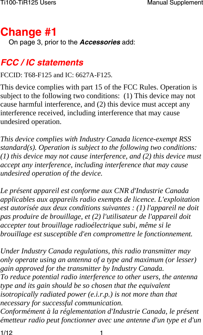 Ti100-TiR125 Users  Manual Supplement  1/12 1   Change #1 On page 3, prior to the Accessories add: FCC / IC statements FCCID: T68-F125 and IC: 6627A-F125. This device complies with part 15 of the FCC Rules. Operation is subject to the following two conditions:  (1) This device may not cause harmful interference, and (2) this device must accept any interference received, including interference that may cause undesired operation.  This device complies with Industry Canada licence-exempt RSS standard(s). Operation is subject to the following two conditions: (1) this device may not cause interference, and (2) this device must accept any interference, including interference that may cause undesired operation of the device.  Le présent appareil est conforme aux CNR d&apos;Industrie Canada applicables aux appareils radio exempts de licence. L&apos;exploitation est autorisée aux deux conditions suivantes : (1) l&apos;appareil ne doit pas produire de brouillage, et (2) l&apos;utilisateur de l&apos;appareil doit accepter tout brouillage radioélectrique subi, même si le brouillage est susceptible d&apos;en compromettre le fonctionnement.  Under Industry Canada regulations, this radio transmitter may only operate using an antenna of a type and maximum (or lesser) gain approved for the transmitter by Industry Canada.  To reduce potential radio interference to other users, the antenna type and its gain should be so chosen that the equivalent isotropically radiated power (e.i.r.p.) is not more than that necessary for successful communication. Conformément à la réglementation d&apos;Industrie Canada, le présent émetteur radio peut fonctionner avec une antenne d&apos;un type et d&apos;un 