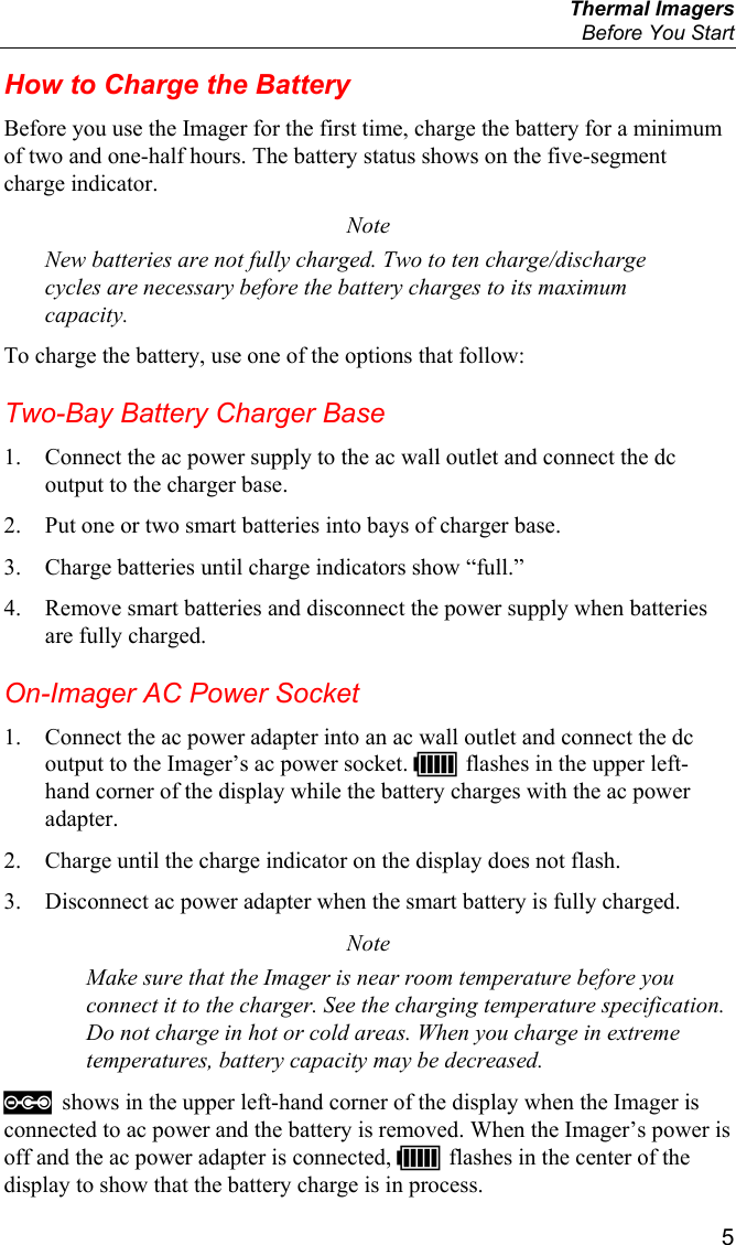  Thermal Imagers   Before You Start  5 How to Charge the Battery Before you use the Imager for the first time, charge the battery for a minimum of two and one-half hours. The battery status shows on the five-segment charge indicator. Note New batteries are not fully charged. Two to ten charge/discharge cycles are necessary before the battery charges to its maximum capacity. To charge the battery, use one of the options that follow: Two-Bay Battery Charger Base 1. Connect the ac power supply to the ac wall outlet and connect the dc output to the charger base. 2. Put one or two smart batteries into bays of charger base. 3. Charge batteries until charge indicators show “full.” 4. Remove smart batteries and disconnect the power supply when batteries are fully charged. On-Imager AC Power Socket 1. Connect the ac power adapter into an ac wall outlet and connect the dc output to the Imager’s ac power socket. U flashes in the upper left-hand corner of the display while the battery charges with the ac power adapter. 2. Charge until the charge indicator on the display does not flash. 3. Disconnect ac power adapter when the smart battery is fully charged. Note Make sure that the Imager is near room temperature before you connect it to the charger. See the charging temperature specification. Do not charge in hot or cold areas. When you charge in extreme temperatures, battery capacity may be decreased.  shows in the upper left-hand corner of the display when the Imager is connected to ac power and the battery is removed. When the Imager’s power is off and the ac power adapter is connected, U flashes in the center of the display to show that the battery charge is in process. 