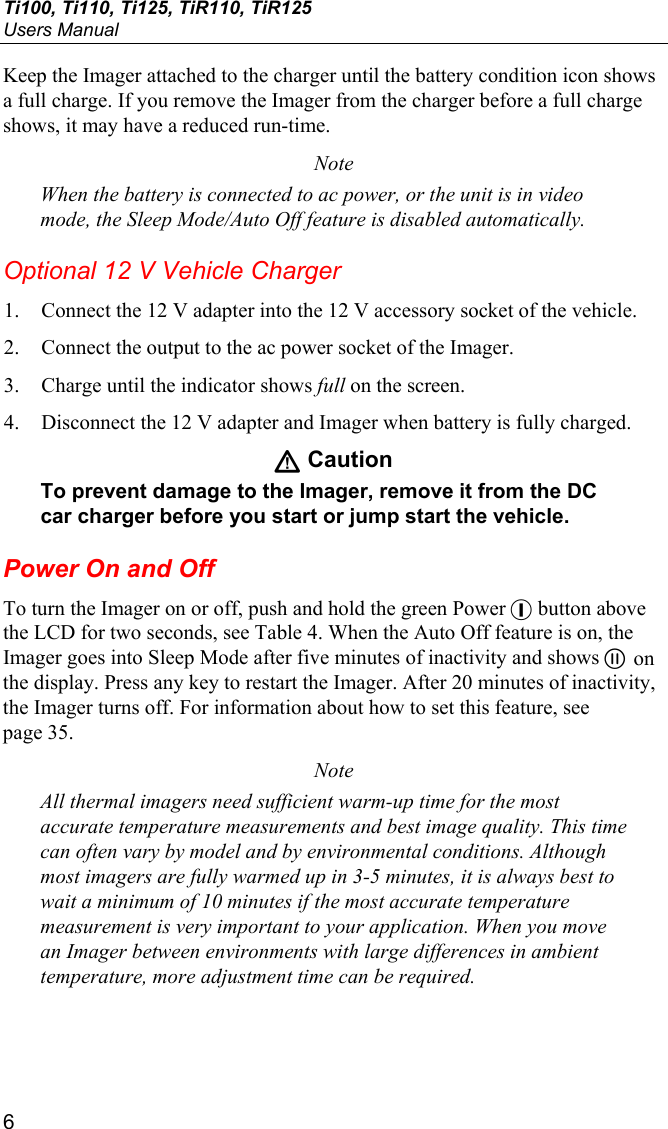 Ti100, Ti110, Ti125, TiR110, TiR125 Users Manual 6 Keep the Imager attached to the charger until the battery condition icon shows a full charge. If you remove the Imager from the charger before a full charge shows, it may have a reduced run-time. Note When the battery is connected to ac power, or the unit is in video mode, the Sleep Mode/Auto Off feature is disabled automatically. Optional 12 V Vehicle Charger 1. Connect the 12 V adapter into the 12 V accessory socket of the vehicle. 2. Connect the output to the ac power socket of the Imager. 3. Charge until the indicator shows full on the screen. 4. Disconnect the 12 V adapter and Imager when battery is fully charged. W Caution To prevent damage to the Imager, remove it from the DC car charger before you start or jump start the vehicle. Power On and Off To turn the Imager on or off, push and hold the green Power + button above the LCD for two seconds, see Table 4. When the Auto Off feature is on, the Imager goes into Sleep Mode after five minutes of inactivity and shows  on the display. Press any key to restart the Imager. After 20 minutes of inactivity, the Imager turns off. For information about how to set this feature, see page 35. Note All thermal imagers need sufficient warm-up time for the most accurate temperature measurements and best image quality. This time can often vary by model and by environmental conditions. Although most imagers are fully warmed up in 3-5 minutes, it is always best to wait a minimum of 10 minutes if the most accurate temperature measurement is very important to your application. When you move an Imager between environments with large differences in ambient temperature, more adjustment time can be required. 