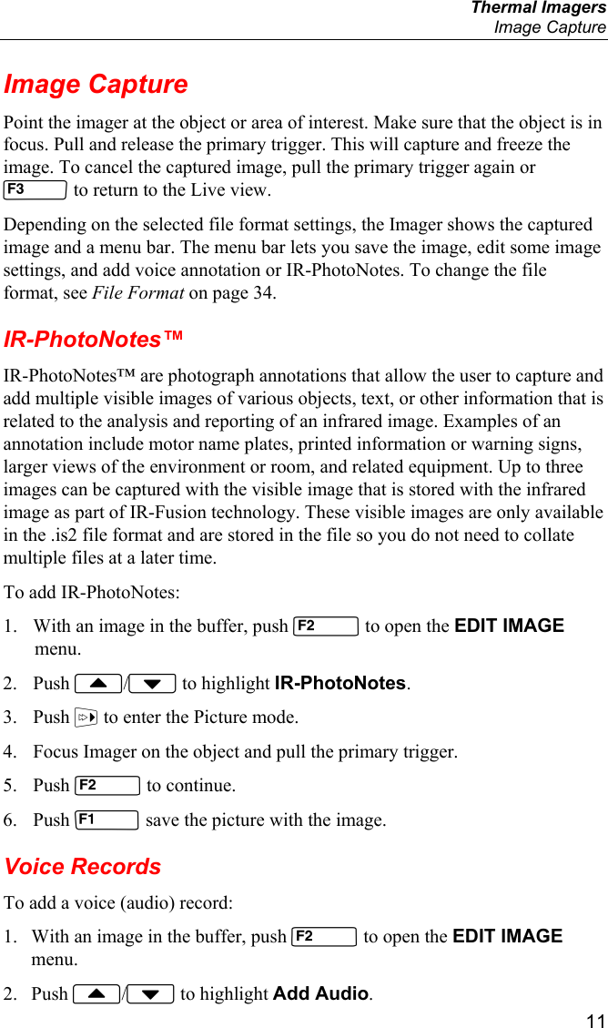  Thermal Imagers  Image Capture  11 Image Capture Point the imager at the object or area of interest. Make sure that the object is in focus. Pull and release the primary trigger. This will capture and freeze the image. To cancel the captured image, pull the primary trigger again or  to return to the Live view. Depending on the selected file format settings, the Imager shows the captured image and a menu bar. The menu bar lets you save the image, edit some image settings, and add voice annotation or IR-PhotoNotes. To change the file format, see File Format on page 34. IR-PhotoNotes™ IR-PhotoNotes™ are photograph annotations that allow the user to capture and add multiple visible images of various objects, text, or other information that is related to the analysis and reporting of an infrared image. Examples of an annotation include motor name plates, printed information or warning signs, larger views of the environment or room, and related equipment. Up to three images can be captured with the visible image that is stored with the infrared image as part of IR-Fusion technology. These visible images are only available in the .is2 file format and are stored in the file so you do not need to collate multiple files at a later time. To add IR-PhotoNotes: 1. With an image in the buffer, push  to open the EDIT IMAGE menu. 2. Push / to highlight IR-PhotoNotes. 3. Push  to enter the Picture mode. 4. Focus Imager on the object and pull the primary trigger. 5. Push  to continue. 6. Push  save the picture with the image. Voice Records To add a voice (audio) record: 1. With an image in the buffer, push  to open the EDIT IMAGE menu. 2. Push / to highlight Add Audio. 