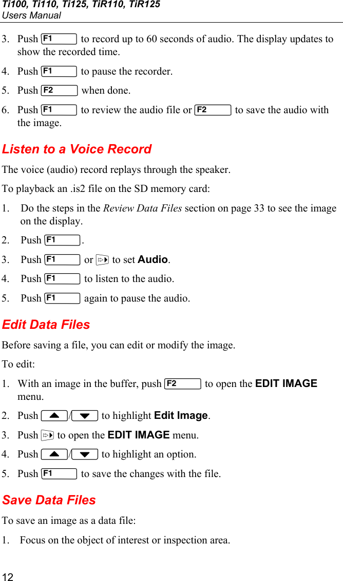 Ti100, Ti110, Ti125, TiR110, TiR125 Users Manual 12 3. Push  to record up to 60 seconds of audio. The display updates to show the recorded time. 4. Push  to pause the recorder. 5. Push  when done. 6. Push  to review the audio file or  to save the audio with the image. Listen to a Voice Record The voice (audio) record replays through the speaker. To playback an .is2 file on the SD memory card: 1. Do the steps in the Review Data Files section on page 33 to see the image on the display. 2. Push . 3. Push  or  to set Audio. 4. Push  to listen to the audio.  5. Push  again to pause the audio. Edit Data Files Before saving a file, you can edit or modify the image. To edit: 1. With an image in the buffer, push  to open the EDIT IMAGE menu. 2. Push / to highlight Edit Image. 3. Push  to open the EDIT IMAGE menu. 4. Push / to highlight an option. 5. Push  to save the changes with the file. Save Data Files To save an image as a data file: 1. Focus on the object of interest or inspection area. 