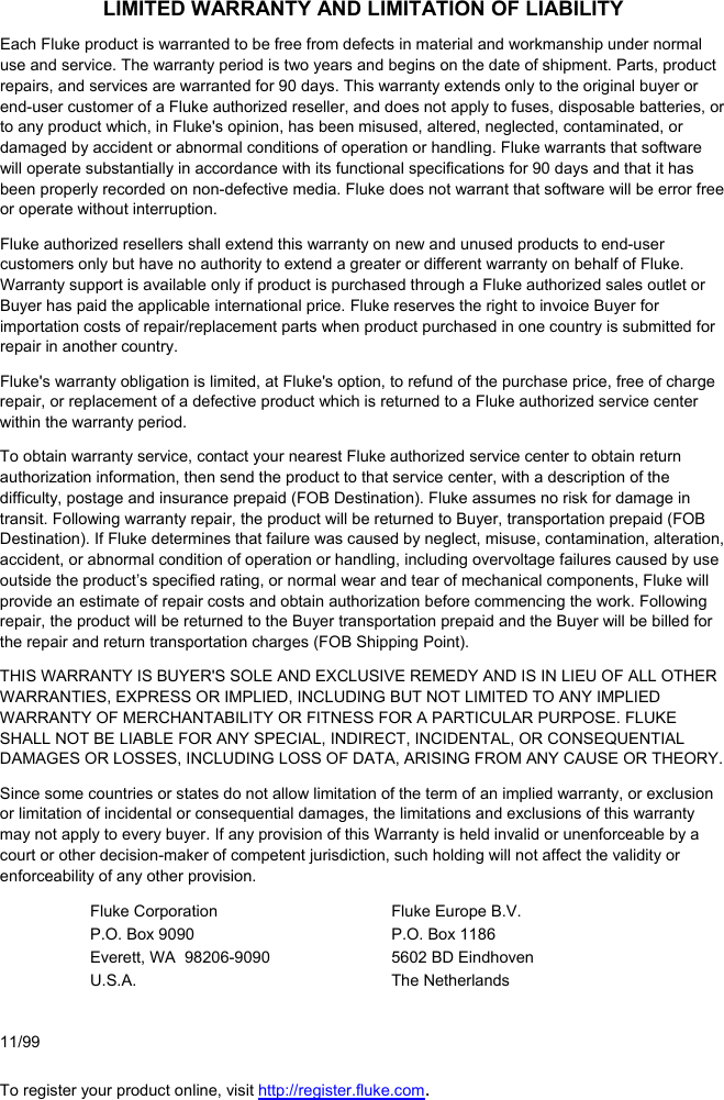 LIMITED WARRANTY AND LIMITATION OF LIABILITY Each Fluke product is warranted to be free from defects in material and workmanship under normal use and service. The warranty period is two years and begins on the date of shipment. Parts, product repairs, and services are warranted for 90 days. This warranty extends only to the original buyer or end-user customer of a Fluke authorized reseller, and does not apply to fuses, disposable batteries, or to any product which, in Fluke&apos;s opinion, has been misused, altered, neglected, contaminated, or damaged by accident or abnormal conditions of operation or handling. Fluke warrants that software will operate substantially in accordance with its functional specifications for 90 days and that it has been properly recorded on non-defective media. Fluke does not warrant that software will be error free or operate without interruption. Fluke authorized resellers shall extend this warranty on new and unused products to end-user customers only but have no authority to extend a greater or different warranty on behalf of Fluke. Warranty support is available only if product is purchased through a Fluke authorized sales outlet or Buyer has paid the applicable international price. Fluke reserves the right to invoice Buyer for importation costs of repair/replacement parts when product purchased in one country is submitted for repair in another country. Fluke&apos;s warranty obligation is limited, at Fluke&apos;s option, to refund of the purchase price, free of charge repair, or replacement of a defective product which is returned to a Fluke authorized service center within the warranty period. To obtain warranty service, contact your nearest Fluke authorized service center to obtain return authorization information, then send the product to that service center, with a description of the difficulty, postage and insurance prepaid (FOB Destination). Fluke assumes no risk for damage in transit. Following warranty repair, the product will be returned to Buyer, transportation prepaid (FOB Destination). If Fluke determines that failure was caused by neglect, misuse, contamination, alteration, accident, or abnormal condition of operation or handling, including overvoltage failures caused by use outside the product’s specified rating, or normal wear and tear of mechanical components, Fluke will provide an estimate of repair costs and obtain authorization before commencing the work. Following repair, the product will be returned to the Buyer transportation prepaid and the Buyer will be billed for the repair and return transportation charges (FOB Shipping Point). THIS WARRANTY IS BUYER&apos;S SOLE AND EXCLUSIVE REMEDY AND IS IN LIEU OF ALL OTHER WARRANTIES, EXPRESS OR IMPLIED, INCLUDING BUT NOT LIMITED TO ANY IMPLIED WARRANTY OF MERCHANTABILITY OR FITNESS FOR A PARTICULAR PURPOSE. FLUKE SHALL NOT BE LIABLE FOR ANY SPECIAL, INDIRECT, INCIDENTAL, OR CONSEQUENTIAL DAMAGES OR LOSSES, INCLUDING LOSS OF DATA, ARISING FROM ANY CAUSE OR THEORY. Since some countries or states do not allow limitation of the term of an implied warranty, or exclusion or limitation of incidental or consequential damages, the limitations and exclusions of this warranty may not apply to every buyer. If any provision of this Warranty is held invalid or unenforceable by a court or other decision-maker of competent jurisdiction, such holding will not affect the validity or enforceability of any other provision. Fluke Corporation P.O. Box 9090 Everett, WA  98206-9090 U.S.A. Fluke Europe B.V. P.O. Box 1186 5602 BD Eindhoven The Netherlands     11/99 To register your product online, visit http://register.fluke.com. 