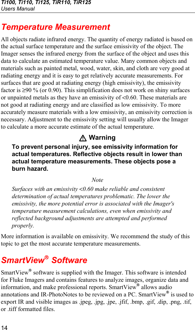 Ti100, Ti110, Ti125, TiR110, TiR125 Users Manual 14 Temperature Measurement All objects radiate infrared energy. The quantity of energy radiated is based on the actual surface temperature and the surface emissivity of the object. The Imager senses the infrared energy from the surface of the object and uses this data to calculate an estimated temperature value. Many common objects and materials such as painted metal, wood, water, skin, and cloth are very good at radiating energy and it is easy to get relatively accurate measurements. For surfaces that are good at radiating energy (high emissivity), the emissivity factor is ≥90 % (or 0.90). This simplification does not work on shiny surfaces or unpainted metals as they have an emissivity of &lt;0.60. These materials are not good at radiating energy and are classified as low emissivity. To more accurately measure materials with a low emissivity, an emissivity correction is necessary. Adjustment to the emissivity setting will usually allow the Imager to calculate a more accurate estimate of the actual temperature. W Warning To prevent personal injury, see emissivity information for actual temperatures. Reflective objects result in lower than actual temperature measurements. These objects pose a burn hazard. Note Surfaces with an emissivity &lt;0.60 make reliable and consistent determination of actual temperatures problematic. The lower the emissivity, the more potential error is associated with the Imager&apos;s temperature measurement calculations, even when emissivity and reflected background adjustments are attempted and performed properly. More information is available on emissivity. We recommend the study of this topic to get the most accurate temperature measurements. SmartView Software SmartView® software is supplied with the Imager. This software is intended for Fluke Imagers and contains features to analyze images, organize data and information, and make professional reports. SmartView® allows audio annotations and IR-PhotoNotes to be reviewed on a PC. SmartView® is used to export IR and visible images as .jpeg, .jpg, .jpe, .jfif, .bmp, .gif, .dip, .png, .tif, or .tiff formatted files. 