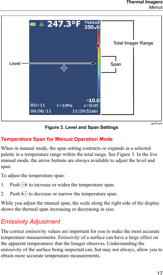  Thermal Imagers  Menus  17 Total Imager RangeSpanLevel gju02.eps Figure 3. Level and Span Settings Temperature Span for Manual Operation Mode When in manual mode, the span setting contracts or expands in a selected palette in a temperature range within the total range. See Figure 3. In the live manual mode, the arrow buttons are always available to adjust the level and span. To adjust the temperature span: 1. Push  to increase or widen the temperature span. 2. Push  to decrease or narrow the temperature span. While you adjust the manual span, the scale along the right side of the display shows the thermal span increasing or decreasing in size. Emissivity Adjustment The correct emissivity values are important for you to make the most accurate temperature measurements. Emissivity of a surface can have a large effect on the apparent temperatures that the Imager observes. Understanding the emissivity of the surface being inspected can, but may not always, allow you to obtain more accurate temperature measurements. 