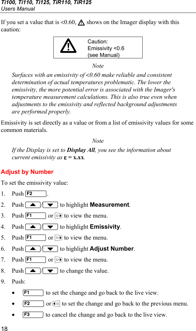 Ti100, Ti110, Ti125, TiR110, TiR125 Users Manual 18 If you set a value that is &lt;0.60, W shows on the Imager display with this caution: WCaution: Emissivity &lt;0.6 (see Manual) Note Surfaces with an emissivity of &lt;0.60 make reliable and consistent determination of actual temperatures problematic. The lower the emissivity, the more potential error is associated with the Imager&apos;s temperature measurement calculations. This is also true even when adjustments to the emissivity and reflected background adjustments are performed properly. Emissivity is set directly as a value or from a list of emissivity values for some common materials. Note If the Display is set to Display All, you see the information about current emissivity as ε = x.xx. Adjust by Number To set the emissivity value: 1. Push . 2. Push / to highlight Measurement. 3. Push  or  to view the menu. 4. Push / to highlight Emissivity. 5. Push  or  to view the menu. 6. Push / to highlight Adjust Number. 7. Push  or  to view the menu. 8. Push / to change the value. 9. Push: •  to set the change and go back to the live view. •  or  to set the change and go back to the previous menu. •  to cancel the change and go back to the live view. 