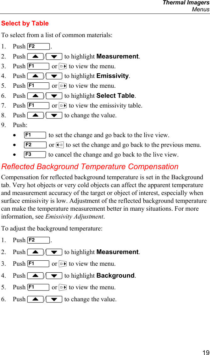  Thermal Imagers  Menus  19 Select by Table To select from a list of common materials: 1. Push . 2. Push / to highlight Measurement. 3. Push  or  to view the menu. 4. Push / to highlight Emissivity. 5. Push  or  to view the menu. 6. Push / to highlight Select Table. 7. Push  or  to view the emissivity table. 8. Push / to change the value. 9. Push: •  to set the change and go back to the live view. •  or  to set the change and go back to the previous menu. •  to cancel the change and go back to the live view. Reflected Background Temperature Compensation Compensation for reflected background temperature is set in the Background tab. Very hot objects or very cold objects can affect the apparent temperature and measurement accuracy of the target or object of interest, especially when surface emissivity is low. Adjustment of the reflected background temperature can make the temperature measurement better in many situations. For more information, see Emissivity Adjustment. To adjust the background temperature: 1. Push . 2. Push / to highlight Measurement. 3. Push  or  to view the menu. 4. Push / to highlight Background. 5. Push  or  to view the menu. 6. Push / to change the value. 