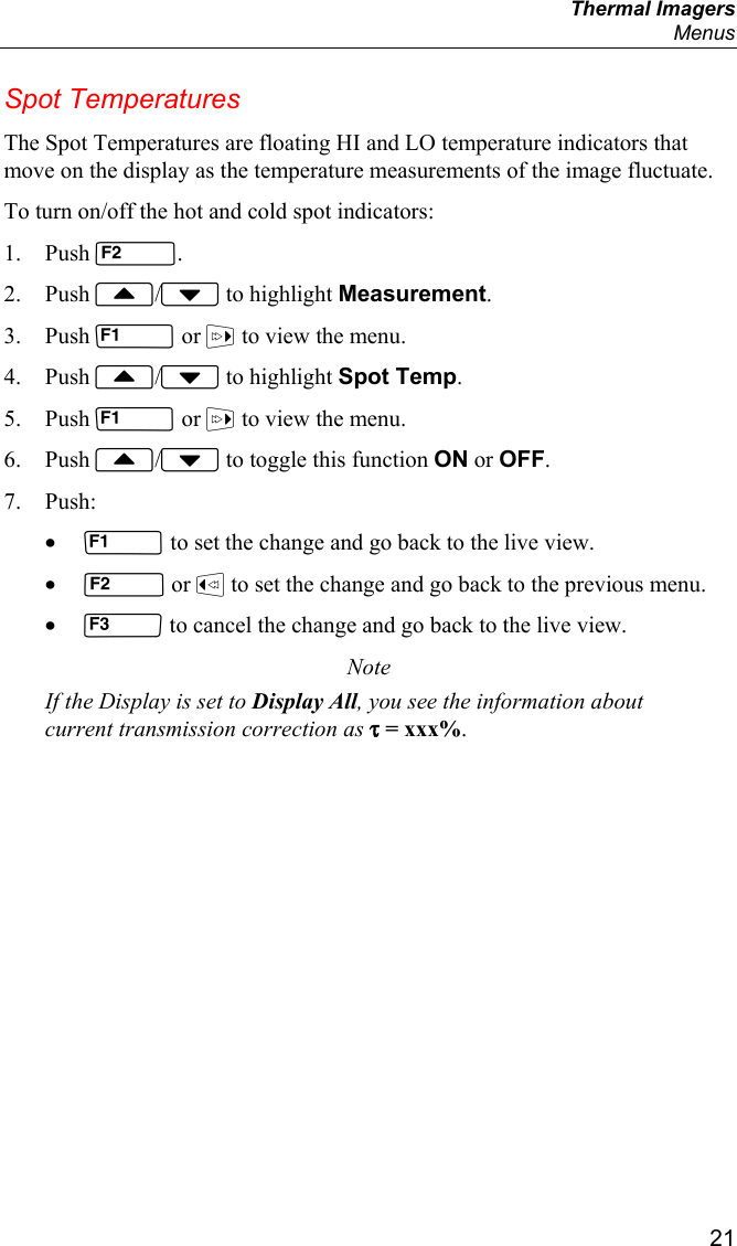  Thermal Imagers  Menus  21 Spot Temperatures The Spot Temperatures are floating HI and LO temperature indicators that move on the display as the temperature measurements of the image fluctuate. To turn on/off the hot and cold spot indicators: 1. Push . 2. Push / to highlight Measurement. 3. Push  or  to view the menu. 4. Push / to highlight Spot Temp. 5. Push  or  to view the menu. 6. Push / to toggle this function ON or OFF. 7. Push: •  to set the change and go back to the live view. •  or  to set the change and go back to the previous menu. •  to cancel the change and go back to the live view. Note If the Display is set to Display All, you see the information about current transmission correction as τ = xxx%. 