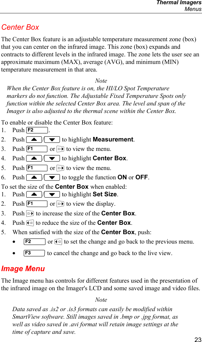  Thermal Imagers  Menus  23 Center Box The Center Box feature is an adjustable temperature measurement zone (box) that you can center on the infrared image. This zone (box) expands and contracts to different levels in the infrared image. The zone lets the user see an approximate maximum (MAX), average (AVG), and minimum (MIN) temperature measurement in that area. Note When the Center Box feature is on, the HI/LO Spot Temperature markers do not function. The Adjustable Fixed Temperature Spots only function within the selected Center Box area. The level and span of the Imager is also adjusted to the thermal scene within the Center Box. To enable or disable the Center Box feature: 1. Push . 2. Push / to highlight Measurement. 3. Push  or  to view the menu. 4. Push / to highlight Center Box. 5. Push  or  to view the menu. 6. Push / to toggle the function ON or OFF. To set the size of the Center Box when enabled: 1. Push / to highlight Set Size. 2. Push  or  to view the display. 3. Push  to increase the size of the Center Box. 4. Push  to reduce the size of the Center Box. 5. When satisfied with the size of the Center Box, push: •  or  to set the change and go back to the previous menu. •  to cancel the change and go back to the live view. Image Menu The Image menu has controls for different features used in the presentation of the infrared image on the Imager&apos;s LCD and some saved image and video files.  Note Data saved as .is2 or .is3 formats can easily be modified within SmartView software. Still images saved in .bmp or .jpg format, as well as video saved in .avi format will retain image settings at the time of capture and save. 