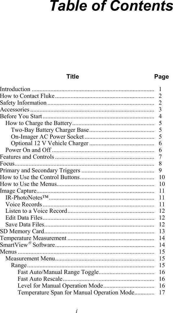   i Table of Contents  Title Page Introduction ...............................................................................  1 How to Contact Fluke ................................................................   2 Safety Information .....................................................................   2 Accessories ................................................................................   3 Before You Start ........................................................................   4 How to Charge the Battery .....................................................   5 Two-Bay Battery Charger Base ..........................................   5 On-Imager AC Power Socket .............................................   5 Optional 12 V Vehicle Charger ..........................................   6 Power On and Off ..................................................................   6 Features and Controls ................................................................   7 Focus ..........................................................................................   8 Primary and Secondary Triggers ...............................................   9 How to Use the Control Buttons ................................................   10 How to Use the Menus...............................................................   10 Image Capture ............................................................................   11 IR-PhotoNotes™ ....................................................................   11 Voice Records ........................................................................   11 Listen to a Voice Record ........................................................   12 Edit Data Files ........................................................................    12 Save Data Files .......................................................................   12 SD Memory Card .......................................................................   13 Temperature Measurement ........................................................   14 SmartView Software ................................................................   14 Menus ........................................................................................   15 Measurement Menu ................................................................   15 Range ..................................................................................   15 Fast Auto/Manual Range Toggle....................................   16 Fast Auto Rescale ...........................................................   16 Level for Manual Operation Mode .................................   16 Temperature Span for Manual Operation Mode .............   17 