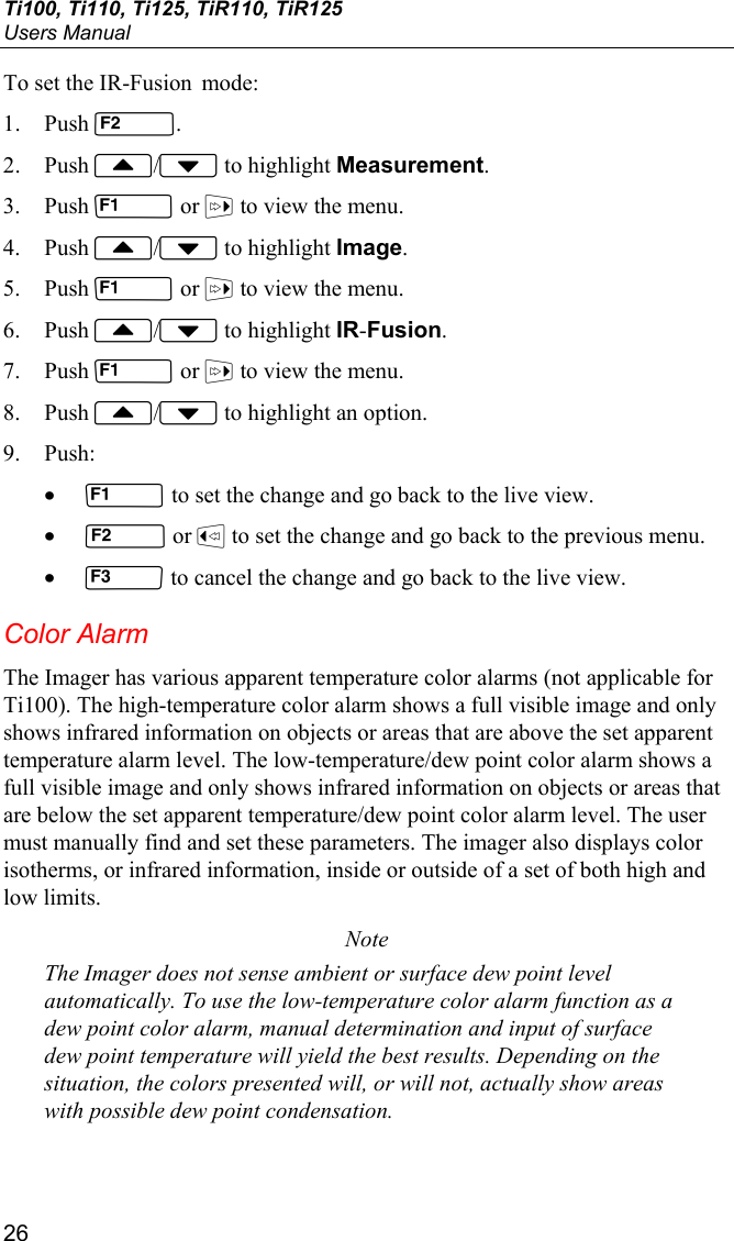 Ti100, Ti110, Ti125, TiR110, TiR125 Users Manual 26 To set the IR-Fusion  mode: 1. Push . 2. Push / to highlight Measurement. 3. Push  or  to view the menu. 4. Push / to highlight Image. 5. Push  or  to view the menu. 6. Push / to highlight IR-Fusion. 7. Push  or  to view the menu. 8. Push / to highlight an option. 9. Push: •  to set the change and go back to the live view. •  or  to set the change and go back to the previous menu. •  to cancel the change and go back to the live view. Color Alarm The Imager has various apparent temperature color alarms (not applicable for Ti100). The high-temperature color alarm shows a full visible image and only shows infrared information on objects or areas that are above the set apparent temperature alarm level. The low-temperature/dew point color alarm shows a full visible image and only shows infrared information on objects or areas that are below the set apparent temperature/dew point color alarm level. The user must manually find and set these parameters. The imager also displays color isotherms, or infrared information, inside or outside of a set of both high and low limits. Note The Imager does not sense ambient or surface dew point level automatically. To use the low-temperature color alarm function as a dew point color alarm, manual determination and input of surface dew point temperature will yield the best results. Depending on the situation, the colors presented will, or will not, actually show areas with possible dew point condensation. 