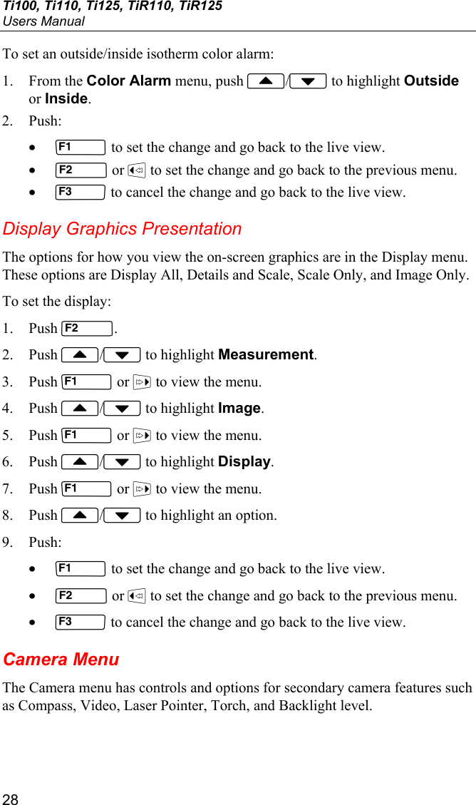 Ti100, Ti110, Ti125, TiR110, TiR125 Users Manual 28 To set an outside/inside isotherm color alarm: 1. From the Color Alarm menu, push / to highlight Outside or Inside. 2. Push: •  to set the change and go back to the live view. •  or  to set the change and go back to the previous menu. •  to cancel the change and go back to the live view. Display Graphics Presentation The options for how you view the on-screen graphics are in the Display menu. These options are Display All, Details and Scale, Scale Only, and Image Only. To set the display: 1. Push . 2. Push / to highlight Measurement. 3. Push  or  to view the menu. 4. Push / to highlight Image. 5. Push  or  to view the menu. 6. Push / to highlight Display. 7. Push  or  to view the menu. 8. Push / to highlight an option. 9. Push: •  to set the change and go back to the live view. •  or  to set the change and go back to the previous menu. •  to cancel the change and go back to the live view. Camera Menu The Camera menu has controls and options for secondary camera features such as Compass, Video, Laser Pointer, Torch, and Backlight level. 