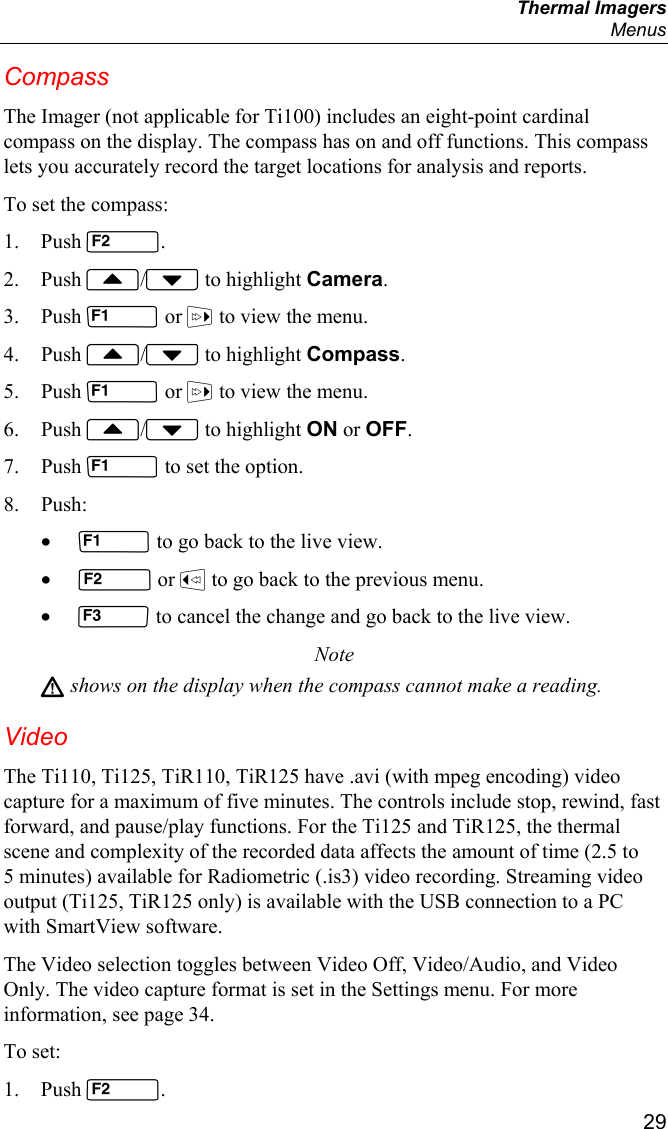  Thermal Imagers  Menus  29 Compass The Imager (not applicable for Ti100) includes an eight-point cardinal compass on the display. The compass has on and off functions. This compass lets you accurately record the target locations for analysis and reports. To set the compass: 1. Push . 2. Push / to highlight Camera. 3. Push  or  to view the menu. 4. Push / to highlight Compass. 5. Push  or  to view the menu. 6. Push / to highlight ON or OFF. 7. Push  to set the option. 8. Push: •  to go back to the live view. •  or  to go back to the previous menu. •  to cancel the change and go back to the live view. Note W shows on the display when the compass cannot make a reading. Video The Ti110, Ti125, TiR110, TiR125 have .avi (with mpeg encoding) video capture for a maximum of five minutes. The controls include stop, rewind, fast forward, and pause/play functions. For the Ti125 and TiR125, the thermal scene and complexity of the recorded data affects the amount of time (2.5 to 5 minutes) available for Radiometric (.is3) video recording. Streaming video output (Ti125, TiR125 only) is available with the USB connection to a PC with SmartView software.  The Video selection toggles between Video Off, Video/Audio, and Video Only. The video capture format is set in the Settings menu. For more information, see page 34. To set: 1. Push . 