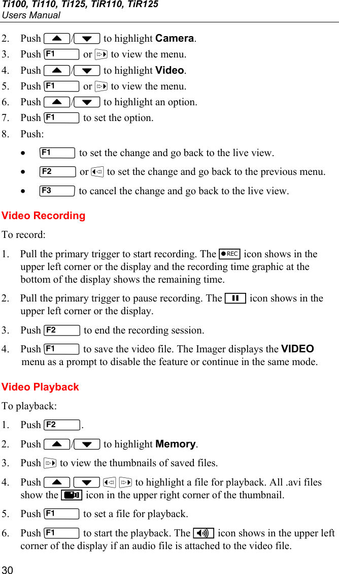 Ti100, Ti110, Ti125, TiR110, TiR125 Users Manual 30 2. Push / to highlight Camera. 3. Push  or  to view the menu. 4. Push / to highlight Video. 5. Push  or  to view the menu. 6. Push / to highlight an option. 7. Push  to set the option. 8. Push: •  to set the change and go back to the live view. •  or  to set the change and go back to the previous menu. •  to cancel the change and go back to the live view. Video Recording To record: 1. Pull the primary trigger to start recording. The r icon shows in the upper left corner or the display and the recording time graphic at the bottom of the display shows the remaining time. 2. Pull the primary trigger to pause recording. The p icon shows in the upper left corner or the display. 3. Push  to end the recording session. 4. Push  to save the video file. The Imager displays the VIDEO menu as a prompt to disable the feature or continue in the same mode. Video Playback To playback: 1. Push . 2. Push / to highlight Memory. 3. Push  to view the thumbnails of saved files. 4. Push     to highlight a file for playback. All .avi files show the k icon in the upper right corner of the thumbnail. 5. Push  to set a file for playback. 6. Push  to start the playback. The i icon shows in the upper left corner of the display if an audio file is attached to the video file. 