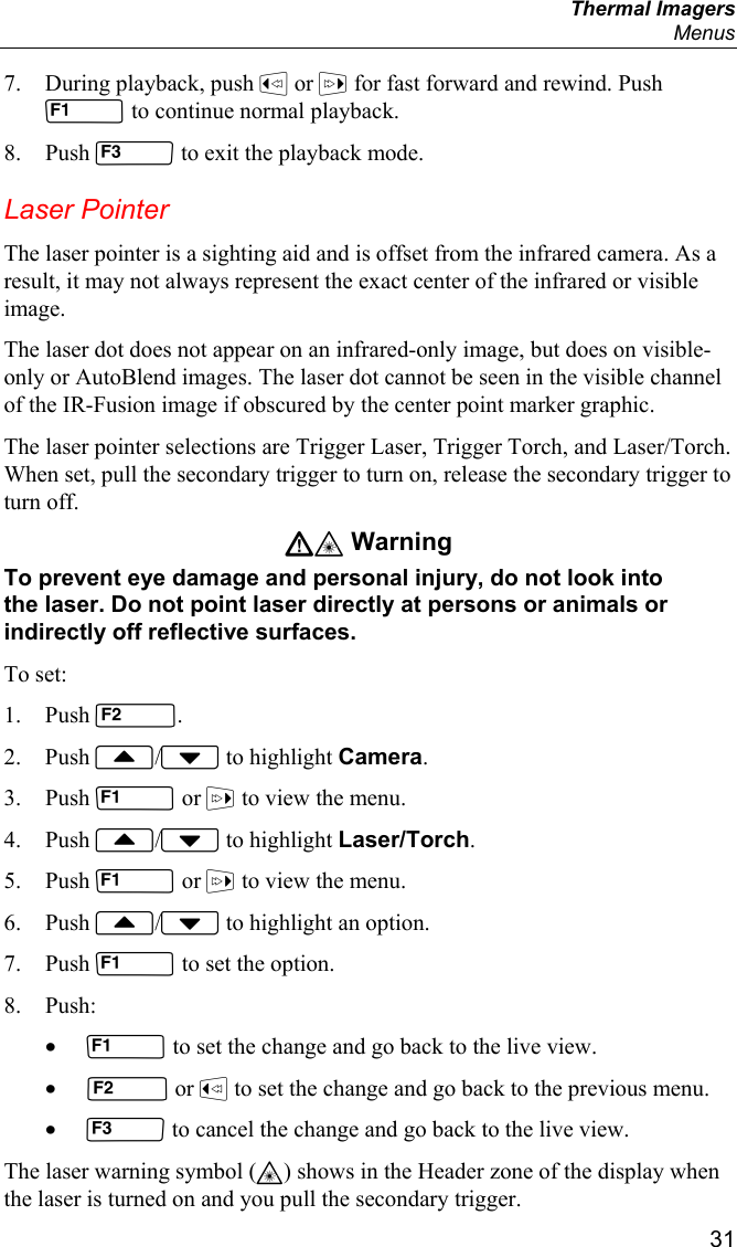  Thermal Imagers  Menus  31 7. During playback, push  or  for fast forward and rewind. Push  to continue normal playback. 8. Push  to exit the playback mode. Laser Pointer The laser pointer is a sighting aid and is offset from the infrared camera. As a result, it may not always represent the exact center of the infrared or visible image.  The laser dot does not appear on an infrared-only image, but does on visible-only or AutoBlend images. The laser dot cannot be seen in the visible channel of the IR-Fusion image if obscured by the center point marker graphic.  The laser pointer selections are Trigger Laser, Trigger Torch, and Laser/Torch. When set, pull the secondary trigger to turn on, release the secondary trigger to turn off. W* Warning To prevent eye damage and personal injury, do not look into the laser. Do not point laser directly at persons or animals or indirectly off reflective surfaces. To set: 1. Push . 2. Push / to highlight Camera. 3. Push  or  to view the menu. 4. Push / to highlight Laser/Torch. 5. Push  or  to view the menu. 6. Push / to highlight an option. 7. Push  to set the option. 8. Push: •  to set the change and go back to the live view. •  or  to set the change and go back to the previous menu. •  to cancel the change and go back to the live view. The laser warning symbol (*) shows in the Header zone of the display when the laser is turned on and you pull the secondary trigger. 