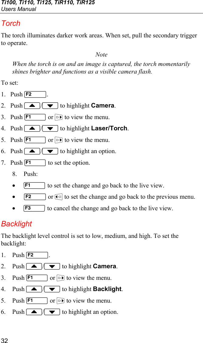 Ti100, Ti110, Ti125, TiR110, TiR125 Users Manual 32 Torch The torch illuminates darker work areas. When set, pull the secondary trigger to operate. Note When the torch is on and an image is captured, the torch momentarily shines brighter and functions as a visible camera flash. To set: 1. Push . 2. Push / to highlight Camera. 3. Push  or  to view the menu. 4. Push / to highlight Laser/Torch. 5. Push  or  to view the menu. 6. Push / to highlight an option. 7. Push  to set the option. 8. Push: •  to set the change and go back to the live view. •  or  to set the change and go back to the previous menu. •  to cancel the change and go back to the live view. Backlight The backlight level control is set to low, medium, and high. To set the backlight: 1. Push . 2. Push / to highlight Camera. 3. Push  or  to view the menu. 4. Push / to highlight Backlight. 5. Push  or  to view the menu. 6. Push / to highlight an option. 