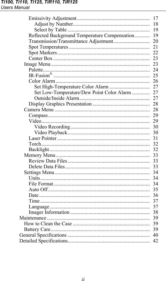 Ti100, Ti110, Ti125, TiR110, TiR125 Users Manual  ii Emissivity Adjustment ........................................................  17 Adjust by Number ...........................................................  18 Select by Table ...............................................................  19 Reflected Background Temperature Compensation ............  19 Transmission/Transmittance Adjustment ............................  20 Spot Temperatures ..............................................................  21 Spot Markers .......................................................................  22 Center Box ..........................................................................  23 Image Menu ............................................................................  23 Palette ..................................................................................  24 IR-Fusion® ..........................................................................  25 Color Alarm ........................................................................  26 Set High-Temperature Color Alarm ...............................  27 Set Low-Temperature/Dew Point Color Alarm ..............  27 Outside/Inside Alarm ......................................................  27 Display Graphics Presentation ............................................  28 Camera Menu .........................................................................  28 Compass ..............................................................................  29 Video ...................................................................................  29 Video Recording .............................................................  30 Video Playback ...............................................................  30 Laser Pointer .......................................................................  31 Torch ...................................................................................  32 Backlight .............................................................................  32 Memory Menu ........................................................................  33 Review Data Files ...............................................................  33 Delete Data Files .................................................................  33 Settings Menu .........................................................................  34 Units ....................................................................................  34 File Format ..........................................................................  34 Auto Off ..............................................................................  35 Date .....................................................................................  36 Time ....................................................................................  37 Language .............................................................................  37 Imager Information .............................................................  38 Maintenance ...............................................................................  39 How to Clean the Case ...........................................................  39 Battery Care ............................................................................  39 General Specifications ...............................................................  40 Detailed Specifications ...............................................................  42   