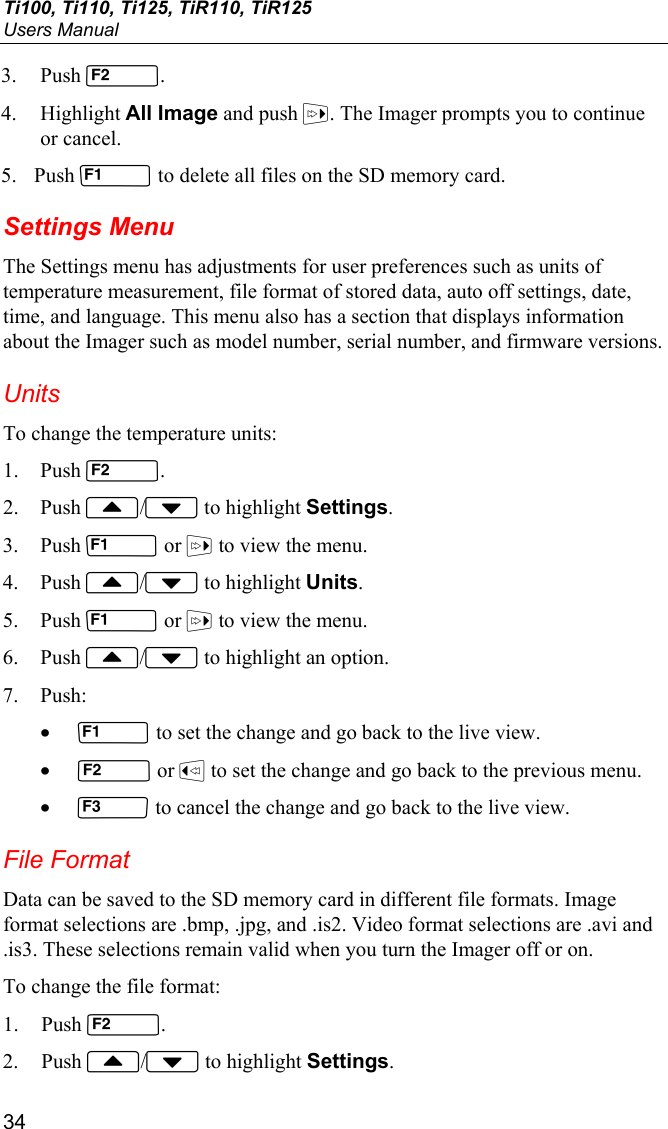 Ti100, Ti110, Ti125, TiR110, TiR125 Users Manual 34 3. Push . 4. Highlight All Image and push . The Imager prompts you to continue or cancel. 5. Push  to delete all files on the SD memory card. Settings Menu The Settings menu has adjustments for user preferences such as units of temperature measurement, file format of stored data, auto off settings, date, time, and language. This menu also has a section that displays information about the Imager such as model number, serial number, and firmware versions. Units To change the temperature units: 1. Push . 2. Push / to highlight Settings. 3. Push  or  to view the menu. 4. Push / to highlight Units. 5. Push  or  to view the menu. 6. Push / to highlight an option. 7. Push: •  to set the change and go back to the live view. •  or  to set the change and go back to the previous menu. •  to cancel the change and go back to the live view. File Format Data can be saved to the SD memory card in different file formats. Image format selections are .bmp, .jpg, and .is2. Video format selections are .avi and .is3. These selections remain valid when you turn the Imager off or on. To change the file format: 1. Push . 2. Push / to highlight Settings. 