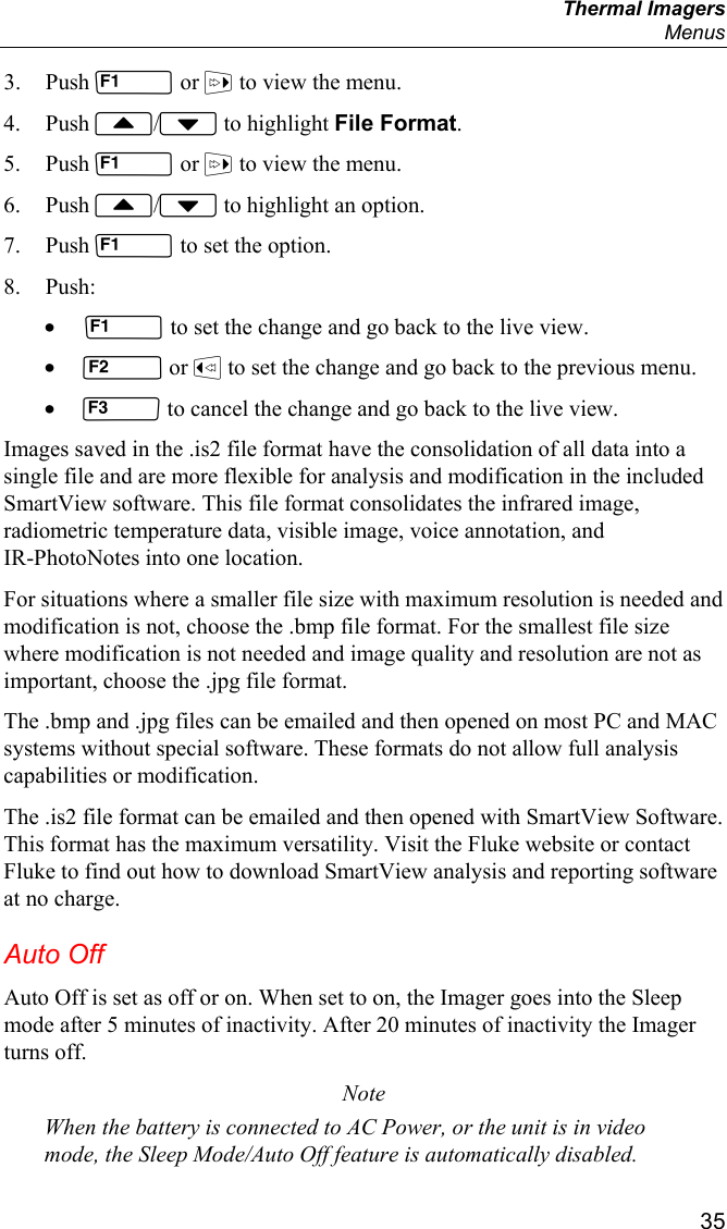  Thermal Imagers  Menus  35 3. Push  or  to view the menu. 4. Push / to highlight File Format. 5. Push  or  to view the menu. 6. Push / to highlight an option. 7. Push  to set the option. 8. Push: •  to set the change and go back to the live view. •  or  to set the change and go back to the previous menu. •  to cancel the change and go back to the live view. Images saved in the .is2 file format have the consolidation of all data into a single file and are more flexible for analysis and modification in the included SmartView software. This file format consolidates the infrared image, radiometric temperature data, visible image, voice annotation, and IR-PhotoNotes into one location.  For situations where a smaller file size with maximum resolution is needed and modification is not, choose the .bmp file format. For the smallest file size where modification is not needed and image quality and resolution are not as important, choose the .jpg file format. The .bmp and .jpg files can be emailed and then opened on most PC and MAC systems without special software. These formats do not allow full analysis capabilities or modification. The .is2 file format can be emailed and then opened with SmartView Software. This format has the maximum versatility. Visit the Fluke website or contact Fluke to find out how to download SmartView analysis and reporting software at no charge. Auto Off Auto Off is set as off or on. When set to on, the Imager goes into the Sleep mode after 5 minutes of inactivity. After 20 minutes of inactivity the Imager turns off. Note When the battery is connected to AC Power, or the unit is in video mode, the Sleep Mode/Auto Off feature is automatically disabled. 