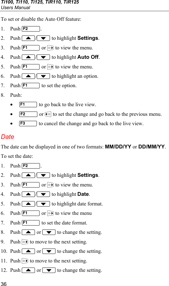 Ti100, Ti110, Ti125, TiR110, TiR125 Users Manual 36 To set or disable the Auto Off feature: 1. Push . 2. Push / to highlight Settings. 3. Push  or  to view the menu. 4. Push / to highlight Auto Off. 5. Push  or  to view the menu. 6. Push / to highlight an option. 7. Push  to set the option. 8. Push: •  to go back to the live view. •  or  to set the change and go back to the previous menu. •  to cancel the change and go back to the live view. Date The date can be displayed in one of two formats: MM/DD/YY or DD/MM/YY. To set the date: 1. Push . 2. Push / to highlight Settings. 3. Push  or  to view the menu. 4. Push / to highlight Date. 5. Push / to highlight date format. 6. Push  or  to view the menu 7. Push  to set the date format. 8. Push  or  to change the setting. 9. Push  to move to the next setting. 10. Push  or  to change the setting. 11. Push  to move to the next setting. 12. Push  or  to change the setting. 