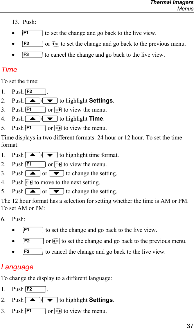  Thermal Imagers  Menus  37 13. Push: •  to set the change and go back to the live view. •  or  to set the change and go back to the previous menu. •  to cancel the change and go back to the live view. Time To set the time: 1. Push . 2. Push / to highlight Settings. 3. Push  or  to view the menu. 4. Push / to highlight Time. 5. Push  or  to view the menu. Time displays in two different formats: 24 hour or 12 hour. To set the time format: 1. Push / to highlight time format. 2. Push  or  to view the menu. 3. Push  or  to change the setting. 4. Push  to move to the next setting. 5. Push  or  to change the setting. The 12 hour format has a selection for setting whether the time is AM or PM. To set AM or PM: 6. Push: •  to set the change and go back to the live view. •  or  to set the change and go back to the previous menu. •  to cancel the change and go back to the live view. Language To change the display to a different language: 1. Push . 2. Push / to highlight Settings. 3. Push  or  to view the menu. 