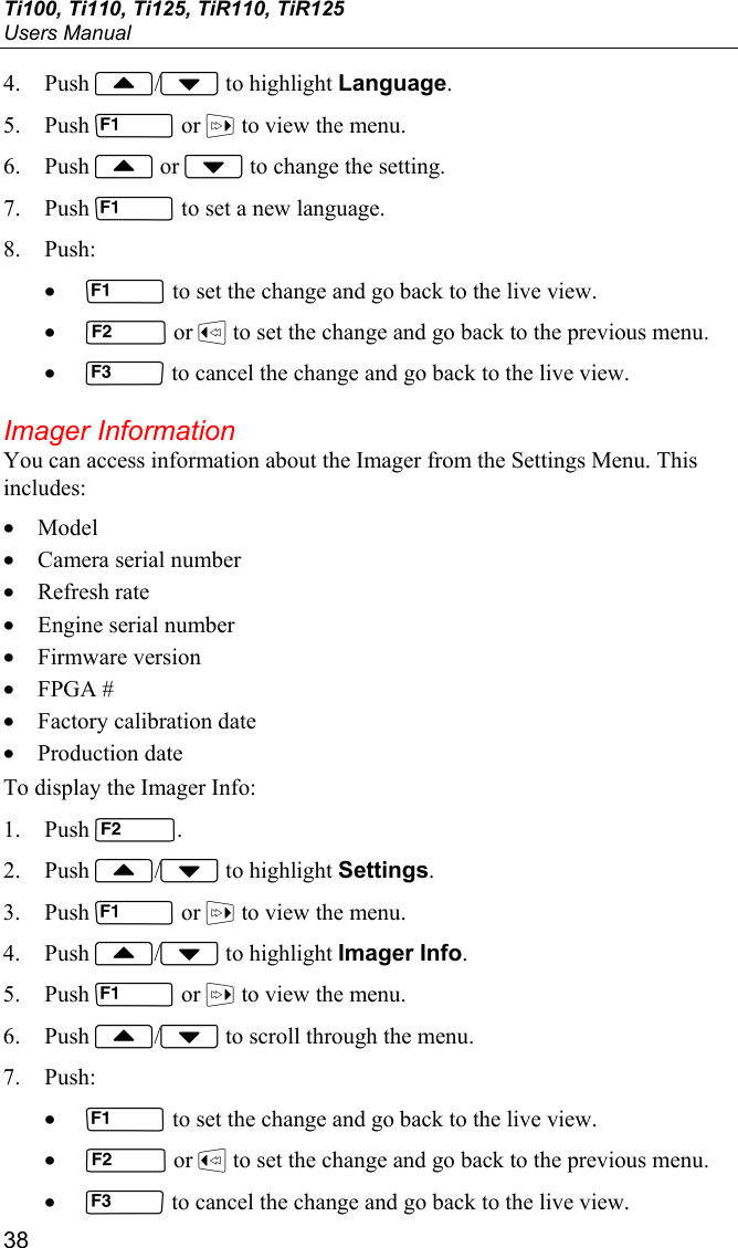 Ti100, Ti110, Ti125, TiR110, TiR125 Users Manual 38 4. Push / to highlight Language. 5. Push  or  to view the menu. 6. Push  or  to change the setting. 7. Push  to set a new language. 8. Push: •  to set the change and go back to the live view. •  or  to set the change and go back to the previous menu. •  to cancel the change and go back to the live view. Imager Information You can access information about the Imager from the Settings Menu. This includes: • Model • Camera serial number • Refresh rate • Engine serial number • Firmware version • FPGA # • Factory calibration date • Production date To display the Imager Info: 1. Push . 2. Push / to highlight Settings. 3. Push  or  to view the menu. 4. Push / to highlight Imager Info. 5. Push  or  to view the menu. 6. Push / to scroll through the menu. 7. Push: •  to set the change and go back to the live view. •  or  to set the change and go back to the previous menu. •  to cancel the change and go back to the live view. 