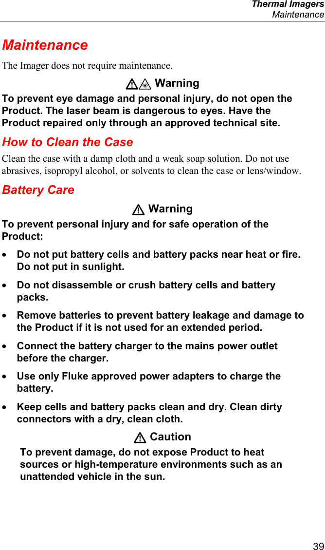  Thermal Imagers  Maintenance  39 Maintenance The Imager does not require maintenance. W* Warning To prevent eye damage and personal injury, do not open the Product. The laser beam is dangerous to eyes. Have the Product repaired only through an approved technical site. How to Clean the Case Clean the case with a damp cloth and a weak soap solution. Do not use abrasives, isopropyl alcohol, or solvents to clean the case or lens/window. Battery Care W Warning To prevent personal injury and for safe operation of the Product: • Do not put battery cells and battery packs near heat or fire. Do not put in sunlight. • Do not disassemble or crush battery cells and battery packs. • Remove batteries to prevent battery leakage and damage to the Product if it is not used for an extended period. • Connect the battery charger to the mains power outlet before the charger. • Use only Fluke approved power adapters to charge the battery. • Keep cells and battery packs clean and dry. Clean dirty connectors with a dry, clean cloth. W Caution To prevent damage, do not expose Product to heat sources or high-temperature environments such as an unattended vehicle in the sun. 