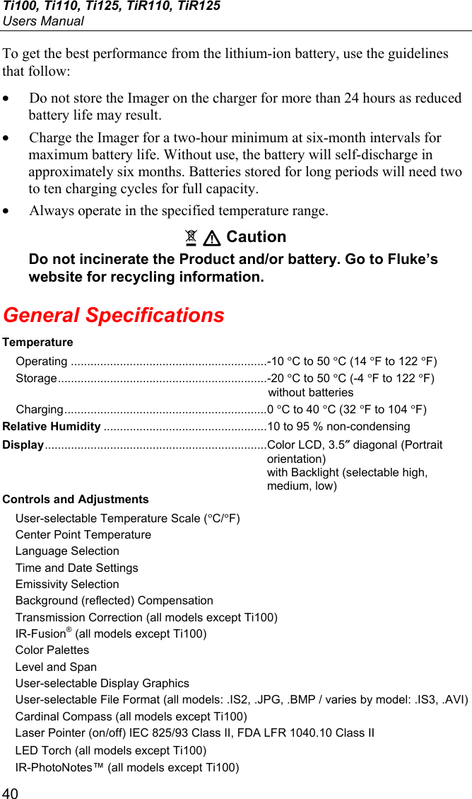 Ti100, Ti110, Ti125, TiR110, TiR125 Users Manual 40 To get the best performance from the lithium-ion battery, use the guidelines that follow: • Do not store the Imager on the charger for more than 24 hours as reduced battery life may result. • Charge the Imager for a two-hour minimum at six-month intervals for maximum battery life. Without use, the battery will self-discharge in approximately six months. Batteries stored for long periods will need two to ten charging cycles for full capacity. • Always operate in the specified temperature range. ~ W Caution Do not incinerate the Product and/or battery. Go to Fluke’s website for recycling information. General Specifications Temperature Operating ............................................................ -10 °C to 50 °C (14 °F to 122 °F) Storage ................................................................ -20 °C to 50 °C (-4 °F to 122 °F) without batteries Charging .............................................................. 0 °C to 40 °C (32 °F to 104 °F) Relative Humidity .................................................. 10 to 95 % non-condensing Display .................................................................... Color LCD, 3.5″ diagonal (Portrait orientation)  with Backlight (selectable high, medium, low) Controls and Adjustments User-selectable Temperature Scale (°C/°F) Center Point Temperature Language Selection Time and Date Settings Emissivity Selection Background (reflected) Compensation Transmission Correction (all models except Ti100) IR-Fusion® (all models except Ti100) Color Palettes Level and Span User-selectable Display Graphics User-selectable File Format (all models: .IS2, .JPG, .BMP / varies by model: .IS3, .AVI) Cardinal Compass (all models except Ti100) Laser Pointer (on/off) IEC 825/93 Class II, FDA LFR 1040.10 Class II LED Torch (all models except Ti100) IR-PhotoNotes™ (all models except Ti100) 