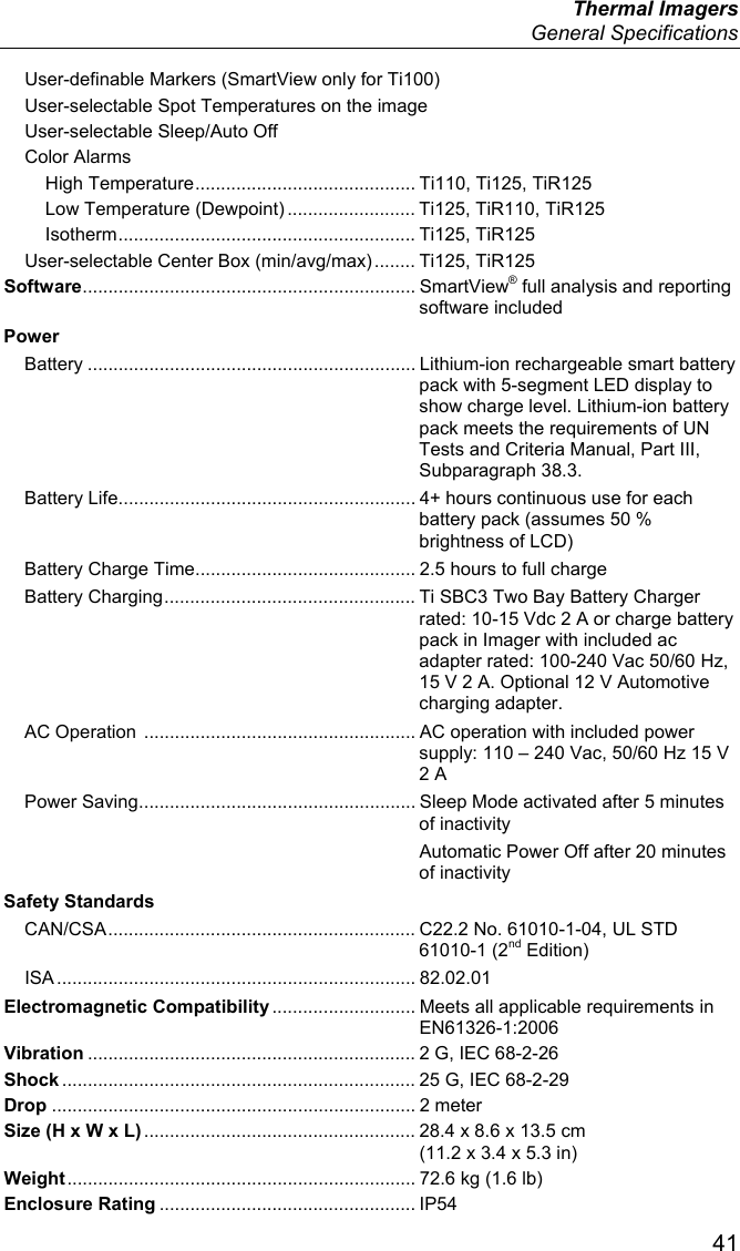  Thermal Imagers  General Specifications  41 User-definable Markers (SmartView only for Ti100) User-selectable Spot Temperatures on the image User-selectable Sleep/Auto Off Color Alarms High Temperature ........................................... Ti110, Ti125, TiR125 Low Temperature (Dewpoint) ......................... Ti125, TiR110, TiR125 Isotherm ..........................................................  Ti125,  TiR125 User-selectable Center Box (min/avg/max) ........  Ti125,  TiR125 Software .................................................................  SmartVie w® full analysis and reporting software included Power Battery ................................................................ Lithium-ion rechargeable smart battery pack with 5-segment LED display to show charge level. Lithium-ion battery pack meets the requirements of UN Tests and Criteria Manual, Part III, Subparagraph 38.3. Battery Life .......................................................... 4+ hours continuous use for each battery pack (assumes 50 % brightness of LCD) Battery Charge Time ........................................... 2.5 hours to full charge Battery Charging ................................................. Ti SBC3 Two Bay Battery Charger rated: 10-15 Vdc 2 A or charge battery pack in Imager with included ac adapter rated: 100-240 Vac 50/60 Hz, 15 V 2 A. Optional 12 V Automotive charging adapter. AC Operation  ..................................................... AC operation with included power supply: 110 – 240 Vac, 50/60 Hz 15 V 2 A Power Saving ...................................................... Sleep Mode activated after 5 minutes of inactivity   Automatic Power Off after 20 minutes of inactivity Safety Standards CAN/CSA ............................................................ C22.2 No. 61010-1-04, UL STD 61010-1 (2nd Edition) ISA ...................................................................... 82.02.01 Electromagnetic Compatibility ............................ Meets all applicable requirements in EN61326-1:2006 Vibration ................................................................ 2 G, IEC 68-2-26 Shock ..................................................................... 25 G, IEC 68-2-29 Drop ....................................................................... 2 meter Size (H x W x L) ..................................................... 28.4 x 8.6 x 13.5 cm (11.2 x 3.4 x 5.3 in) Weight .................................................................... 72.6 kg (1.6 lb) Enclosure Rating .................................................. IP54 