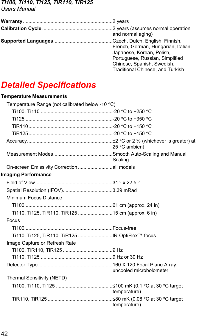 Ti100, Ti110, Ti125, TiR110, TiR125 Users Manual 42 Warranty ................................................................. 2 years Calibration Cycle ................................................... 2 years (assumes normal operation and normal aging) Supported Languages........................................... Czech, Dutch, English, Finnish, French, German, Hungarian, Italian, Japanese, Korean, Polish, Portuguese, Russian, Simplified Chinese, Spanish, Swedish, Traditional Chinese, and Turkish Detailed Specifications Temperature Measurements Temperature Range (not calibrated below -10 °C) Ti100, Ti110 .................................................... -20 °C to +250 °C Ti125 ............................................................... -20 °C to +350 °C TiR110 ............................................................. -20 °C to +150 °C TiR125 ............................................................. -20 °C to +150 °C Accuracy .............................................................. ±2 °C or 2 % (whichever is greater) at 25 °C ambient  Measurement Modes ........................................... Smooth Auto-Scaling and Manual Scaling On-screen Emissivity Correction ......................... all models Imaging Performance Field of View ........................................................ 31 ° x 22.5 ° Spatial Resolution (IFOV) .................................... 3.39 mRad Minimum Focus Distance Ti100 ............................................................... 61 cm (approx. 24 in) Ti110, Ti125, TiR110, TiR125 ......................... 15 cm (approx. 6 in) Focus Ti100 ............................................................... Focus-free Ti110, Ti125, TiR110, TiR125 ......................... IR-OptiFlex™ focus Image Capture or Refresh Rate Ti100, TiR110, TiR125 .................................... 9 Hz Ti110, Ti125 .................................................... 9 Hz or 30 Hz Detector Type ...................................................... 160 X 120 Focal Plane Array, uncooled microbolometer Thermal Sensitivity (NETD) Ti100, Ti110, Ti125 ......................................... ≤100 mK (0.1 °C at 30 °C target temperature) TiR110, TiR125 ............................................... ≤80 mK (0.08 °C at 30 °C target temperature) 