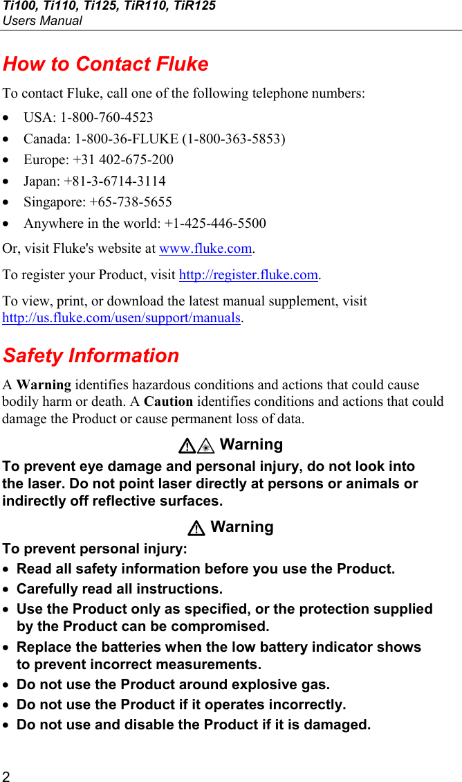 Ti100, Ti110, Ti125, TiR110, TiR125 Users Manual 2 How to Contact Fluke To contact Fluke, call one of the following telephone numbers: • USA: 1-800-760-4523 • Canada: 1-800-36-FLUKE (1-800-363-5853) • Europe: +31 402-675-200 • Japan: +81-3-6714-3114 • Singapore: +65-738-5655 • Anywhere in the world: +1-425-446-5500 Or, visit Fluke&apos;s website at www.fluke.com. To register your Product, visit http://register.fluke.com. To view, print, or download the latest manual supplement, visit http://us.fluke.com/usen/support/manuals. Safety Information A Warning identifies hazardous conditions and actions that could cause bodily harm or death. A Caution identifies conditions and actions that could damage the Product or cause permanent loss of data. W* Warning To prevent eye damage and personal injury, do not look into the laser. Do not point laser directly at persons or animals or indirectly off reflective surfaces. W Warning To prevent personal injury: • Read all safety information before you use the Product. • Carefully read all instructions. • Use the Product only as specified, or the protection supplied by the Product can be compromised. • Replace the batteries when the low battery indicator shows to prevent incorrect measurements. • Do not use the Product around explosive gas. • Do not use the Product if it operates incorrectly. • Do not use and disable the Product if it is damaged. 