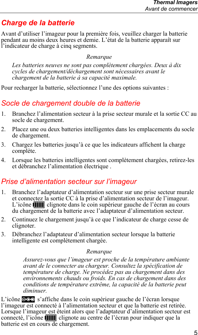  Thermal Imagers   Avant de commencer  5 Charge de la batterie Avant d’utiliser l’imageur pour la première fois, veuillez charger la batterie pendant au moins deux heures et demie. L’état de la batterie apparaît sur l’indicateur de charge à cinq segments. Remarque Les batteries neuves ne sont pas complètement chargées. Deux à dix cycles de chargement/déchargement sont nécessaires avant le chargement de la batterie à sa capacité maximale. Pour recharger la batterie, sélectionnez l’une des options suivantes : Socle de chargement double de la batterie 1. Branchez l’alimentation secteur à la prise secteur murale et la sortie CC au socle de chargement. 2. Placez une ou deux batteries intelligentes dans les emplacements du socle de chargement. 3. Chargez les batteries jusqu’à ce que les indicateurs affichent la charge complète. 4. Lorsque les batteries intelligentes sont complètement chargées, retirez-les et débranchez l’alimentation électrique . Prise d’alimentation secteur sur l’imageur 1. Branchez l’adaptateur d’alimentation secteur sur une prise secteur murale et connectez la sortie CC à la prise d’alimentation secteur de l’imageur. L’icône U clignote dans le coin supérieur gauche de l’écran au cours du chargement de la batterie avec l’adaptateur d’alimentation secteur. 2. Continuez le chargement jusqu’à ce que l’indicateur de charge cesse de clignoter. 3. Débranchez l’adaptateur d’alimentation secteur lorsque la batterie intelligente est complètement chargée. Remarque Assurez-vous que l’imageur est proche de la température ambiante avant de le connecter au chargeur. Consultez la spécification de température de charge. Ne procédez pas au chargement dans des environnements chauds ou froids. En cas de chargement dans des conditions de température extrême, la capacité de la batterie peut diminuer. L’icône  s’affiche dans le coin supérieur gauche de l’écran lorsque l’imageur est connecté à l’alimentation secteur et que la batterie est retirée. Lorsque l’imageur est éteint alors que l’adaptateur d’alimentation secteur est connecté, l’icône U clignote au centre de l’écran pour indiquer que la batterie est en cours de chargement. 