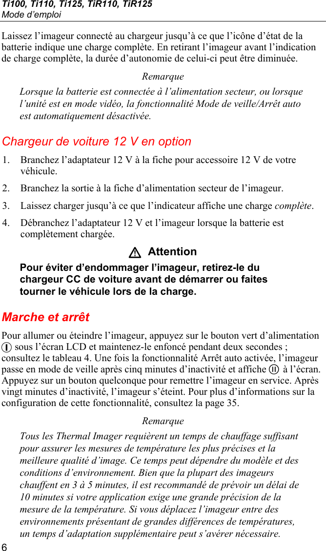 Ti100, Ti110, Ti125, TiR110, TiR125 Mode d’emploi 6 Laissez l’imageur connecté au chargeur jusqu’à ce que l’icône d’état de la batterie indique une charge complète. En retirant l’imageur avant l’indication de charge complète, la durée d’autonomie de celui-ci peut être diminuée. Remarque Lorsque la batterie est connectée à l’alimentation secteur, ou lorsque l’unité est en mode vidéo, la fonctionnalité Mode de veille/Arrêt auto est automatiquement désactivée. Chargeur de voiture 12 V en option 1. Branchez l’adaptateur 12 V à la fiche pour accessoire 12 V de votre véhicule. 2. Branchez la sortie à la fiche d’alimentation secteur de l’imageur. 3. Laissez charger jusqu’à ce que l’indicateur affiche une charge complète. 4. Débranchez l’adaptateur 12 V et l’imageur lorsque la batterie est complètement chargée. W  Attention Pour éviter d’endommager l’imageur, retirez-le du chargeur CC de voiture avant de démarrer ou faites tourner le véhicule lors de la charge. Marche et arrêt Pour allumer ou éteindre l’imageur, appuyez sur le bouton vert d’alimentation + sous l’écran LCD et maintenez-le enfoncé pendant deux secondes ; consultez le tableau 4. Une fois la fonctionnalité Arrêt auto activée, l’imageur passe en mode de veille après cinq minutes d’inactivité et affiche  à l’écran. Appuyez sur un bouton quelconque pour remettre l’imageur en service. Après vingt minutes d’inactivité, l’imageur s’éteint. Pour plus d’informations sur la configuration de cette fonctionnalité, consultez la page 35. Remarque Tous les Thermal Imager requièrent un temps de chauffage suffisant pour assurer les mesures de température les plus précises et la meilleure qualité d’image. Ce temps peut dépendre du modèle et des conditions d’environnement. Bien que la plupart des imageurs chauffent en 3 à 5 minutes, il est recommandé de prévoir un délai de 10 minutes si votre application exige une grande précision de la mesure de la température. Si vous déplacez l’imageur entre des environnements présentant de grandes différences de températures, un temps d’adaptation supplémentaire peut s’avérer nécessaire. 