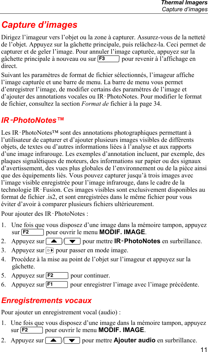  Thermal Imagers  Capture d’images  11 Capture d’images Dirigez l’imageur vers l’objet ou la zone à capturer. Assurez-vous de la netteté de l’objet. Appuyez sur la gâchette principale, puis relâchez-la. Ceci permet de capturer et de geler l’image. Pour annuler l’image capturée, appuyez sur la gâchette principale à nouveau ou sur  pour revenir à l’affichage en direct. Suivant les paramètres de format de fichier sélectionnés, l’imageur affiche l’image capturée et une barre de menu. La barre de menu vous permet d’enregistrer l’image, de modifier certains des paramètres de l’image et d’ajouter des annotations vocales ou IR‑PhotoNotes. Pour modifier le format de fichier, consultez la section Format de fichier à la page 34. IR‑PhotoNotes™ Les IR‑PhotoNotes™ sont des annotations photographiques permettant à l’utilisateur de capturer et d’ajouter plusieurs images visibles de différents objets, de textes ou d’autres informations liées à l’analyse et aux rapports d’une image infrarouge. Les exemples d’annotation incluent, par exemple, des plaques signalétiques de moteurs, des informations sur papier ou des signaux d’avertissement, des vues plus globales de l’environnement ou de la pièce ainsi que des équipements liés. Vous pouvez capturer jusqu’à trois images avec l’image visible enregistrée pour l’image infrarouge, dans le cadre de la technologie IR‑Fusion. Ces images visibles sont exclusivement disponibles au format de fichier .is2, et sont enregistrées dans le même fichier pour vous éviter d’avoir à comparer plusieurs fichiers ultérieurement. Pour ajouter des IR‑PhotoNotes : 1. Une fois que vous disposez d’une image dans la mémoire tampon, appuyez sur  pour ouvrir le menu MODIF. IMAGE. 2. Appuyez sur / pour mettre IR‑PhotoNotes en surbrillance. 3. Appuyez sur  pour passer en mode image. 4. Procédez à la mise au point de l’objet sur l’imageur et appuyez sur la gâchette. 5. Appuyez sur  pour continuer. 6. Appuyez sur  pour enregistrer l’image avec l’image précédente. Enregistrements vocaux Pour ajouter un enregistrement vocal (audio) : 1. Une fois que vous disposez d’une image dans la mémoire tampon, appuyez sur  pour ouvrir le menu MODIF. IMAGE. 2. Appuyez sur / pour mettre Ajouter audio en surbrillance. 