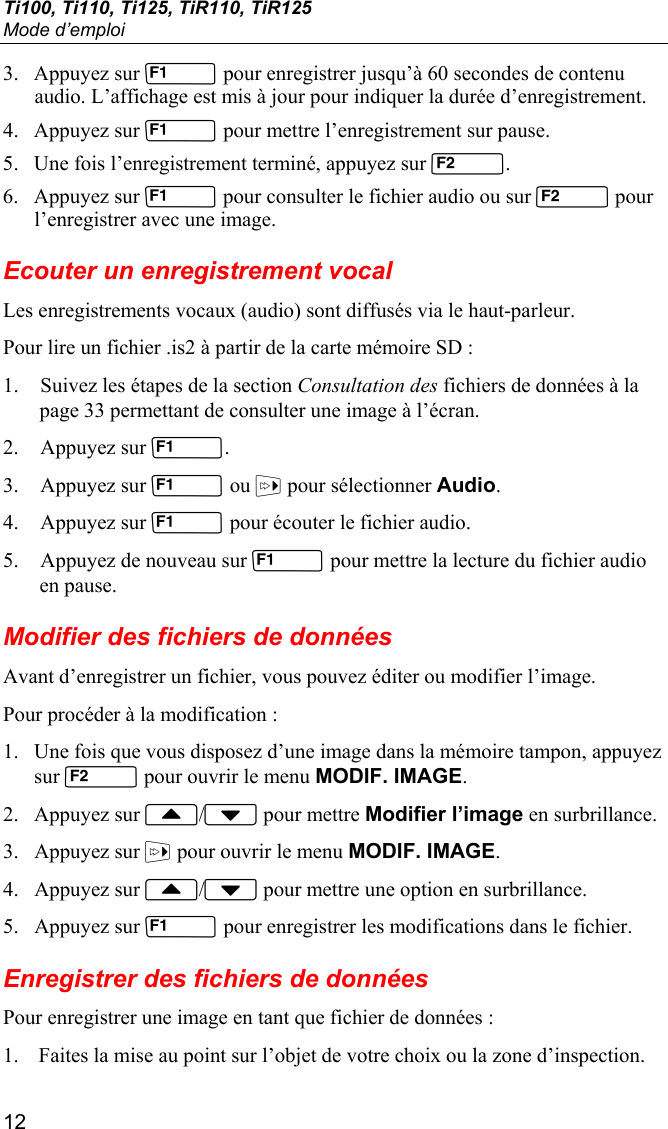 Ti100, Ti110, Ti125, TiR110, TiR125 Mode d’emploi 12 3. Appuyez sur  pour enregistrer jusqu’à 60 secondes de contenu audio. L’affichage est mis à jour pour indiquer la durée d’enregistrement. 4. Appuyez sur  pour mettre l’enregistrement sur pause. 5. Une fois l’enregistrement terminé, appuyez sur . 6. Appuyez sur  pour consulter le fichier audio ou sur  pour l’enregistrer avec une image. Ecouter un enregistrement vocal Les enregistrements vocaux (audio) sont diffusés via le haut-parleur. Pour lire un fichier .is2 à partir de la carte mémoire SD : 1. Suivez les étapes de la section Consultation des fichiers de données à la page 33 permettant de consulter une image à l’écran. 2. Appuyez sur . 3. Appuyez sur  ou  pour sélectionner Audio. 4. Appuyez sur  pour écouter le fichier audio.  5. Appuyez de nouveau sur  pour mettre la lecture du fichier audio en pause. Modifier des fichiers de données Avant d’enregistrer un fichier, vous pouvez éditer ou modifier l’image. Pour procéder à la modification : 1. Une fois que vous disposez d’une image dans la mémoire tampon, appuyez sur  pour ouvrir le menu MODIF. IMAGE. 2. Appuyez sur / pour mettre Modifier l’image en surbrillance. 3. Appuyez sur  pour ouvrir le menu MODIF. IMAGE. 4. Appuyez sur / pour mettre une option en surbrillance. 5. Appuyez sur  pour enregistrer les modifications dans le fichier. Enregistrer des fichiers de données Pour enregistrer une image en tant que fichier de données : 1. Faites la mise au point sur l’objet de votre choix ou la zone d’inspection. 