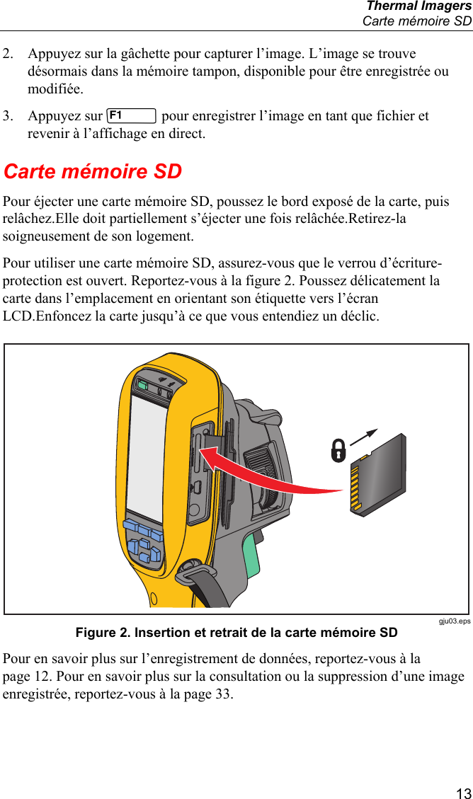  Thermal Imagers   Carte mémoire SD  13 2. Appuyez sur la gâchette pour capturer l’image. L’image se trouve désormais dans la mémoire tampon, disponible pour être enregistrée ou modifiée. 3. Appuyez sur  pour enregistrer l’image en tant que fichier et revenir à l’affichage en direct. Carte mémoire SD Pour éjecter une carte mémoire SD, poussez le bord exposé de la carte, puis relâchez.Elle doit partiellement s’éjecter une fois relâchée.Retirez-la soigneusement de son logement. Pour utiliser une carte mémoire SD, assurez-vous que le verrou d’écriture-protection est ouvert. Reportez-vous à la figure 2. Poussez délicatement la carte dans l’emplacement en orientant son étiquette vers l’écran LCD.Enfoncez la carte jusqu’à ce que vous entendiez un déclic.   gju03.eps Figure 2. Insertion et retrait de la carte mémoire SD Pour en savoir plus sur l’enregistrement de données, reportez-vous à la page 12. Pour en savoir plus sur la consultation ou la suppression d’une image enregistrée, reportez-vous à la page 33. 