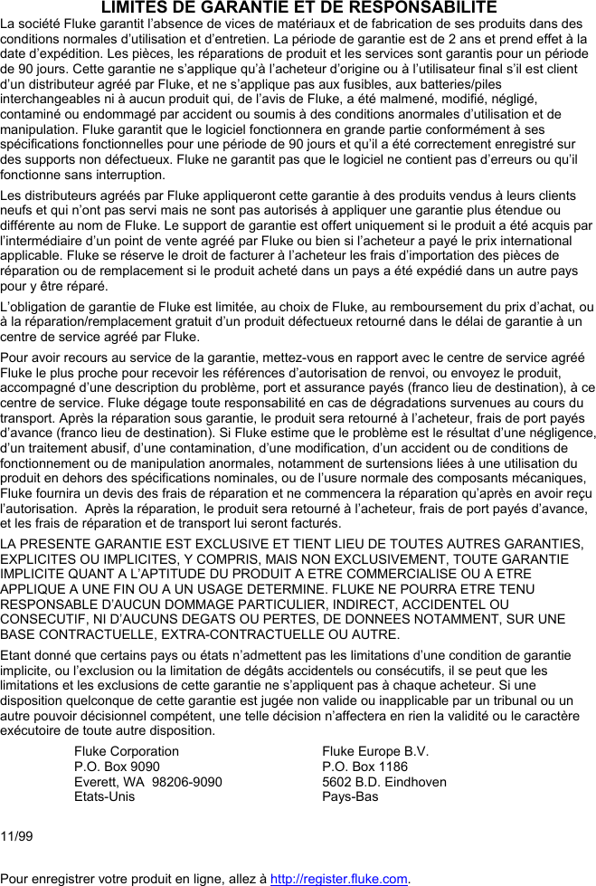 LIMITES DE GARANTIE ET DE RESPONSABILITE La société Fluke garantit l’absence de vices de matériaux et de fabrication de ses produits dans des conditions normales d’utilisation et d’entretien. La période de garantie est de 2 ans et prend effet à la date d’expédition. Les pièces, les réparations de produit et les services sont garantis pour un période de 90 jours. Cette garantie ne s’applique qu’à l’acheteur d’origine ou à l’utilisateur final s’il est client d’un distributeur agréé par Fluke, et ne s’applique pas aux fusibles, aux batteries/piles interchangeables ni à aucun produit qui, de l’avis de Fluke, a été malmené, modifié, négligé, contaminé ou endommagé par accident ou soumis à des conditions anormales d’utilisation et de manipulation. Fluke garantit que le logiciel fonctionnera en grande partie conformément à ses spécifications fonctionnelles pour une période de 90 jours et qu’il a été correctement enregistré sur des supports non défectueux. Fluke ne garantit pas que le logiciel ne contient pas d’erreurs ou qu’il fonctionne sans interruption. Les distributeurs agréés par Fluke appliqueront cette garantie à des produits vendus à leurs clients neufs et qui n’ont pas servi mais ne sont pas autorisés à appliquer une garantie plus étendue ou différente au nom de Fluke. Le support de garantie est offert uniquement si le produit a été acquis par l’intermédiaire d’un point de vente agréé par Fluke ou bien si l’acheteur a payé le prix international applicable. Fluke se réserve le droit de facturer à l’acheteur les frais d’importation des pièces de réparation ou de remplacement si le produit acheté dans un pays a été expédié dans un autre pays pour y être réparé. L’obligation de garantie de Fluke est limitée, au choix de Fluke, au remboursement du prix d’achat, ou à la réparation/remplacement gratuit d’un produit défectueux retourné dans le délai de garantie à un centre de service agréé par Fluke. Pour avoir recours au service de la garantie, mettez-vous en rapport avec le centre de service agréé Fluke le plus proche pour recevoir les références d’autorisation de renvoi, ou envoyez le produit, accompagné d’une description du problème, port et assurance payés (franco lieu de destination), à ce centre de service. Fluke dégage toute responsabilité en cas de dégradations survenues au cours du transport. Après la réparation sous garantie, le produit sera retourné à l’acheteur, frais de port payés d’avance (franco lieu de destination). Si Fluke estime que le problème est le résultat d’une négligence, d’un traitement abusif, d’une contamination, d’une modification, d’un accident ou de conditions de fonctionnement ou de manipulation anormales, notamment de surtensions liées à une utilisation du produit en dehors des spécifications nominales, ou de l’usure normale des composants mécaniques, Fluke fournira un devis des frais de réparation et ne commencera la réparation qu’après en avoir reçu l’autorisation.  Après la réparation, le produit sera retourné à l’acheteur, frais de port payés d’avance, et les frais de réparation et de transport lui seront facturés. LA PRESENTE GARANTIE EST EXCLUSIVE ET TIENT LIEU DE TOUTES AUTRES GARANTIES, EXPLICITES OU IMPLICITES, Y COMPRIS, MAIS NON EXCLUSIVEMENT, TOUTE GARANTIE IMPLICITE QUANT A L’APTITUDE DU PRODUIT A ETRE COMMERCIALISE OU A ETRE APPLIQUE A UNE FIN OU A UN USAGE DETERMINE. FLUKE NE POURRA ETRE TENU RESPONSABLE D’AUCUN DOMMAGE PARTICULIER, INDIRECT, ACCIDENTEL OU CONSECUTIF, NI D’AUCUNS DEGATS OU PERTES, DE DONNEES NOTAMMENT, SUR UNE BASE CONTRACTUELLE, EXTRA-CONTRACTUELLE OU AUTRE. Etant donné que certains pays ou états n’admettent pas les limitations d’une condition de garantie implicite, ou l’exclusion ou la limitation de dégâts accidentels ou consécutifs, il se peut que les limitations et les exclusions de cette garantie ne s’appliquent pas à chaque acheteur. Si une disposition quelconque de cette garantie est jugée non valide ou inapplicable par un tribunal ou un autre pouvoir décisionnel compétent, une telle décision n’affectera en rien la validité ou le caractère exécutoire de toute autre disposition. Fluke Corporation P.O. Box 9090 Everett, WA  98206-9090 Etats-Unis Fluke Europe B.V. P.O. Box 1186 5602 B.D. Eindhoven Pays-Bas 11/99 Pour enregistrer votre produit en ligne, allez à http://register.fluke.com.   