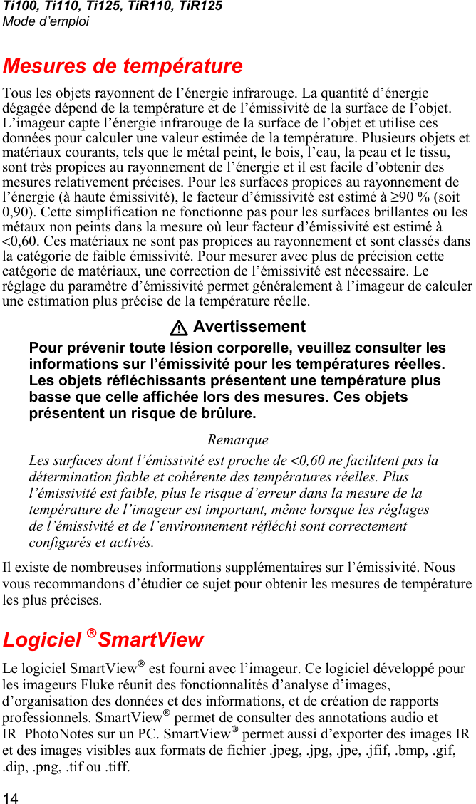 Ti100, Ti110, Ti125, TiR110, TiR125 Mode d’emploi 14 Mesures de température Tous les objets rayonnent de l’énergie infrarouge. La quantité d’énergie dégagée dépend de la température et de l’émissivité de la surface de l’objet. L’imageur capte l’énergie infrarouge de la surface de l’objet et utilise ces données pour calculer une valeur estimée de la température. Plusieurs objets et matériaux courants, tels que le métal peint, le bois, l’eau, la peau et le tissu, sont très propices au rayonnement de l’énergie et il est facile d’obtenir des mesures relativement précises. Pour les surfaces propices au rayonnement de l’énergie (à haute émissivité), le facteur d’émissivité est estimé à ≥90 % (soit 0,90). Cette simplification ne fonctionne pas pour les surfaces brillantes ou les métaux non peints dans la mesure où leur facteur d’émissivité est estimé à &lt;0,60. Ces matériaux ne sont pas propices au rayonnement et sont classés dans la catégorie de faible émissivité. Pour mesurer avec plus de précision cette catégorie de matériaux, une correction de l’émissivité est nécessaire. Le réglage du paramètre d’émissivité permet généralement à l’imageur de calculer une estimation plus précise de la température réelle. W Avertissement Pour prévenir toute lésion corporelle, veuillez consulter les informations sur l’émissivité pour les températures réelles. Les objets réfléchissants présentent une température plus basse que celle affichée lors des mesures. Ces objets présentent un risque de brûlure. Remarque Les surfaces dont l’émissivité est proche de &lt;0,60 ne facilitent pas la détermination fiable et cohérente des températures réelles. Plus l’émissivité est faible, plus le risque d’erreur dans la mesure de la température de l’imageur est important, même lorsque les réglages de l’émissivité et de l’environnement réfléchi sont correctement configurés et activés. Il existe de nombreuses informations supplémentaires sur l’émissivité. Nous vous recommandons d’étudier ce sujet pour obtenir les mesures de température les plus précises. Logiciel SmartView Le logiciel SmartView® est fourni avec l’imageur. Ce logiciel développé pour les imageurs Fluke réunit des fonctionnalités d’analyse d’images, d’organisation des données et des informations, et de création de rapports professionnels. SmartView® permet de consulter des annotations audio et IR‑PhotoNotes sur un PC. SmartView® permet aussi d’exporter des images IR et des images visibles aux formats de fichier .jpeg, .jpg, .jpe, .jfif, .bmp, .gif, .dip, .png, .tif ou .tiff. 