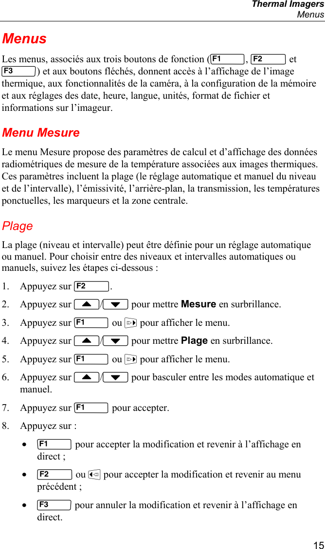  Thermal Imagers  Menus  15 Menus Les menus, associés aux trois boutons de fonction (,  et ) et aux boutons fléchés, donnent accès à l’affichage de l’image thermique, aux fonctionnalités de la caméra, à la configuration de la mémoire et aux réglages des date, heure, langue, unités, format de fichier et informations sur l’imageur. Menu Mesure Le menu Mesure propose des paramètres de calcul et d’affichage des données radiométriques de mesure de la température associées aux images thermiques. Ces paramètres incluent la plage (le réglage automatique et manuel du niveau et de l’intervalle), l’émissivité, l’arrière-plan, la transmission, les températures ponctuelles, les marqueurs et la zone centrale. Plage La plage (niveau et intervalle) peut être définie pour un réglage automatique ou manuel. Pour choisir entre des niveaux et intervalles automatiques ou manuels, suivez les étapes ci-dessous : 1. Appuyez sur . 2. Appuyez sur / pour mettre Mesure en surbrillance. 3. Appuyez sur  ou  pour afficher le menu. 4. Appuyez sur / pour mettre Plage en surbrillance. 5. Appuyez sur  ou  pour afficher le menu. 6. Appuyez sur / pour basculer entre les modes automatique et manuel. 7. Appuyez sur  pour accepter. 8. Appuyez sur : •  pour accepter la modification et revenir à l’affichage en direct ; •  ou  pour accepter la modification et revenir au menu précédent ; •  pour annuler la modification et revenir à l’affichage en direct. 