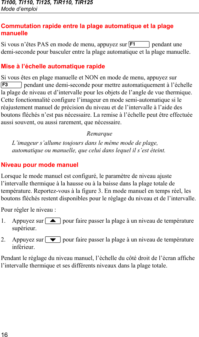 Ti100, Ti110, Ti125, TiR110, TiR125 Mode d’emploi 16 Commutation rapide entre la plage automatique et la plage manuelle Si vous n’êtes PAS en mode de menu, appuyez sur  pendant une demi-seconde pour basculer entre la plage automatique et la plage manuelle. Mise à l’échelle automatique rapide Si vous êtes en plage manuelle et NON en mode de menu, appuyez sur  pendant une demi-seconde pour mettre automatiquement à l’échelle la plage de niveau et d’intervalle pour les objets de l’angle de vue thermique. Cette fonctionnalité configure l’imageur en mode semi-automatique si le réajustement manuel de précision du niveau et de l’intervalle à l’aide des boutons fléchés n’est pas nécessaire. La remise à l’échelle peut être effectuée aussi souvent, ou aussi rarement, que nécessaire. Remarque L’imageur s’allume toujours dans le même mode de plage, automatique ou manuelle, que celui dans lequel il s’est éteint. Niveau pour mode manuel Lorsque le mode manuel est configuré, le paramètre de niveau ajuste l’intervalle thermique à la hausse ou à la baisse dans la plage totale de température. Reportez-vous à la figure 3. En mode manuel en temps réel, les boutons fléchés restent disponibles pour le réglage du niveau et de l’intervalle. Pour régler le niveau : 1. Appuyez sur  pour faire passer la plage à un niveau de température supérieur. 2. Appuyez sur  pour faire passer la plage à un niveau de température inférieur. Pendant le réglage du niveau manuel, l’échelle du côté droit de l’écran affiche l’intervalle thermique et ses différents niveaux dans la plage totale. 